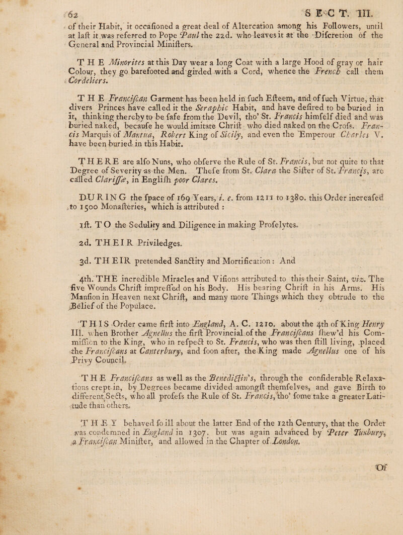 E^C T. IIL ^ of their Habit, it occafioned a ^reat deal of Altercation among his Followers, until at lafb it,was referred to Pope ^atil the zad, who leaves it at' the -Difcretion of the Qeneral and Provincial Minifters. THE Minorites at this Day wear a long Coat with a large Hood of gray or hair Colour, they go barefooted and girded with a Cord, whence the French call them fc Cordeliers, THE Frctncifcan Garment has been held in fuch Efleem, arid of fuch Virtue, that divers Princes have called it the Seraphic Habit, and have dehred to be buried in it, thinking thereby to be fafe from the Devil, tho’ St. Francis himfelf died and was , buried naked, becaufe he would imitate Chrili who died naked on the Crofs, Fran¬ cis Marquis of Mantua^ Robert King of Sicily^ and even the Emperour Charles Y, have been buried-in this Habit. THERE are alfo Nuns, who obferve the Rule of St. Francis^ but not quite to that Degree of Severity-as the Men. Thefe from St. Clara the Siller of 8t,Francis^ are called Clarijfce^ in Englifh poor Clares, DU RING the fpace of 169‘Years, A e, from izii to 1380. this Order increafed i,to 1500 Monalleries, which is attributed : ill. TO the Sedulity and Diligence in making Profelytes. zd. THEIR Priviledges. 3d. TH EIR pretended San£lity and Mortification: And 4'th.'THE incredible Miracles and Vifions attributed to this their Saint, viz. The live Wounds Chrill imprefied on his Body. His bearing Chrill in his Arms. His Manfionin Heaven next Chrift, and many more Things which they obtrude to the .Belief of the Populace. 'THIS Order came firll into Fnglandy A. C. 1210. about the 4th of King Henry III. when Brother Mgnellus the firll Provincial of the Hrancifcans ihew’d his Com- mifilcn to the King, who in refpe£l to St. Francis^ who was then Hill living, .placed ihe Francifcans at Canterbury^ and foon after, the^King made Agnellus one of his Privy CounciL ‘T H E Fr ancifcans as well as RenediBitPs^ through the confiderable Relaxa¬ tions crept in, by Decrees became divided amongll themfelves, and gave Birth to different, Se6ls, who all profefs the Rule of St. FrancJsj th.d' fome take a greater Lati¬ tude than others. T H E Y behaved foill about the latter End of the I2th Century, that the Ordet ivas condemned in in 1307. but v/as again advanced by Heter Tuv,hury-i Francifcan Miniller, and allowed in the Chapter oiHondofi,