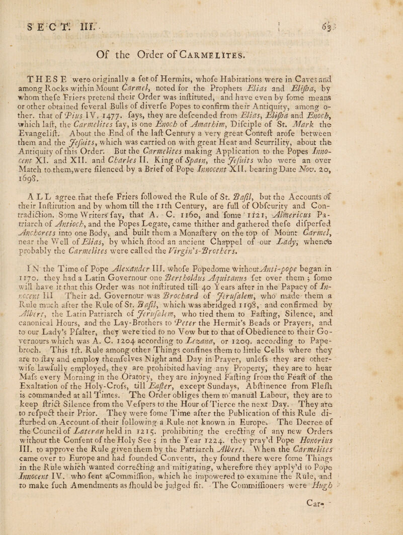 Of the Order of Carmel ites* THESE were orig^inally a fet of Hermits, whofe Habitations were in Caves and among Rocks within Mount Carmel^ noted for the Prophets Elias and Elipa^ by whom thefe Eriers pretend their Order was inftituted, and have even by fome means or other obtained feveral Bulls of diverfe Popes to confirm thejr Antiquity, among o- ther. that of Eius IV. 1477. fays, they are aefcended from Elias^ EUpa and Enochs which laft, the Carmelites fay, is one Enoch of Amathim^ Difciple of St. Mark the Evangeliil. About the End of the lafb Century a very great Conteft arofe between them and the Jefuits^ which was carried on wdth great Heat and Scurrility, about the Antiquity of this Order. But the Carmelites m2Lk. 'mg Application to the Popes Inno¬ cent'XA. and XII. Charles ll. KingoiSpatn-i the who were an over Match to-them,were filenced by a Brief of Pope Innocent XIL bearing Date Nov, 20, 1698. A L L agree, that thefe Friers followed the Rule of St. Sapl^ but the Accounts o'f their Inftitution and by whom till the iith Century, are full of Obfcurity and Con- tradi6Iion. Some Writers'fay, that A.-C. 1160, and Tome A121, Al'mericus Pa¬ triarch of Antioch,^ and the Popes Legate, came thither and gathered thefe difperfed Anchorets into one Body,, and built them a Monaftery on the top of Mount Carmel^ near the Well oiElias,, by which flood an ancient Chappel of our Lady; whencfe probably the Carmelites w^ere called the VirginA-lBrothers, I N the Time of Pope Aley:ander III. whofe Popedome snitliooitAntLpope began in TT70. they had a Latin Governour one Bertholdus Aquitanus fet over them 5 fome will have it that this Order was not inflituted till 40 Years after in the Papacy of In- nccent HI Their 2d. Governour was Brochard of Jerufalem,, who made them a Rule much after the Rule of St. Bajlly which was abridged 1198,- and confirmed by Albert^ the Latin Patriarch oi Jerufalem,, who tied them to Falling, Silence, and canonical Hours, and the Lay-Brothers to Eeter the Hermit’s Beads or Prayers, and to our Lady’s Pfalter, they were tied to no Vow but to that of Obedience to their Go- vernours which was A. C. 1204 according to or 1209. according to Pape- broch. This ifl. Rule among other Things confines them to little Cells where they are to ftay and employ themfelves Night and Day in Prayer, unRfs they are other- wife lawfully employed, they are prohibited having any Property,' they are to hear MaTs every Morning in the Oratory, they are injoyned Fading from the Fead of the Exaltation of the Holy-Crofs, till Eaper,, except Sundays, Abftinence from Flefli is commanded at all Times. The Order obliges them to’manual Labour, they are to keep fbri£l Silence from the Vefpers to the Hour of Tierce the next Day. They are to refpefl their Prior. They were fome Time after the Publication of this Rule di- fturbed on Account of their following a Rule not known in Europe-,. The Decree of theQounciloi Lateranhddi m 1215. prohibiting the ere6ling of any new Orders without the Confent of the Holy See 5 in the Year 1224. they pray’d Pope Honorius III. to approve the Rule given them by the Patriarch Alberti -When the Carmelites came over to Europe and had founded Convents, they found there w'ere fome Things in the Rule which wanted corre^ling and mitigating, wherefore they apply’d to Pope Innocent IV. who fent aCommifiion, which he impowered to-examine the Rtile, and to make fuch Amendments asfhouldbe judged fir. -The Commifiioners were Car«