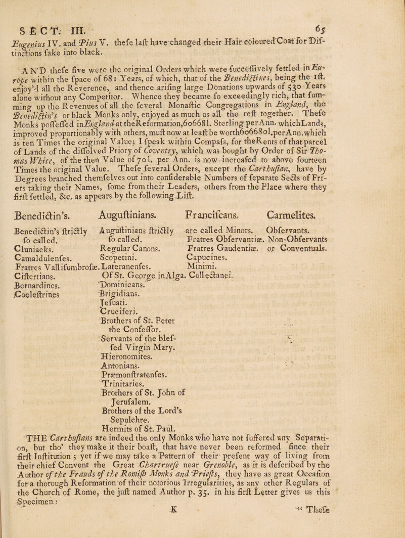JEugenius IV- ^have changed their Hair coloured Coat'forlDif- tin6i:ions fake into black. A N'D thefe live were the original Orders which were fuccellively fettled in^^^* rope within the fpace of 681 Years, of which, that of the ^enedi^iines^ being the ift. enjoy’d all the Reverence, and thence ariling large Donations upwards of 53® alone without any Competitor. Whence they became fo exceedingly rich, that fum^^ ming up the Revenues of all the feveral Monadic Congregations in England^ the EenediPiin's or black Monks only, enjoyed as much as all the red together. Thefe Monks poffeded in^^/gted at theReformation,606681. Sterling perAnn. whichLands, improved proportionably with others, mud now at leadbe worth6o668ol,perAnn.\vhic}i is ten Times the original Value, I fpeak within Compafs, for theRents of thatparcel of Lands of the diffolved Priory af Coventry^ which was bought by Order of Sir Tho¬ mas White-i of the then Value ofyol. per Ann. is now increafed to above fourteen Times the original Value. Thefe feveral Orders, except the Carthujtan^ have by Degrees branched themfelves out into conliderable Numbers of feparate Se£ls of Fri¬ ers taking their Names, fome from their Leaders, others from the Place where they £rd fettled, &c. as appears by the following Xid. Benediftin's. Auguftinians. F r ancifcans» Carmelites. Eenedi£lin’s dri6lly Augudinians dri£lly fo called. fo called. Cluniacks. Regular Canons, Camaldulenfes. Scopetini. Fratres Vallifumbrof^. Lateranenfes. Cidertians. Bernardines. ,Coeledrin.es are called Minors. Obfervants. Fratres Obfervantiae. Non-Obfervants Fratres Gaudenti^. or Conventuals. Capucines. Minimi. Of St. Geprge in Alga. Colled:aneL 'Dominicans. ‘Brigidians. Jefuati. Cruciferi. Brothers of St. Peter the Confeffor. Servants of the blef- fed Virgin Mary. Hieronomites. Antonians. ■ • Prsemondratenfes. Trinitaries. Brothers of St. John of Jerufalem. Brothers of the Lord’s Sepulchre. Hermits of St. Paul. 'THE Carthtijians are indeed the only Monks who have not fudered any Separati¬ on, but tho’ they make it their boad, that have never been reformed fince their iird Inditution 5 yet if we may take a Pattern of their* prefent way of living from their chief Convent the Great Chartruefe near Grenoble^ as it is defcribed by the Author cfthe Frauds of the Romijh Monks and Friefts^ they have as great Occafion for a thorough Reformation of their notorious Irregularities, as any other Regulars of the Church of Rome, the jud named Author p. 35. in his £rd Letter gives us this Specimen; ■ K TheTe 1