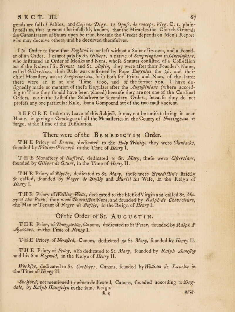 ^ends are full of Fables, and Cajeim fDigr. ll Opufc. de concept. Vtrg. C. i. plain¬ ly tells us, that it cannot be infallibly known, that the Miracles the Church Grounds the Canonization of Saints upon be true, becaufe the Credit depends on Men’s Report who may deceive others^ and be deceived themfelves. I N Order to /hew that Bnglttnd is not left without a Saint of its own, and a Found- er of an Order, I cannot pafs by St. Gilbert^ a native of Sempringham mLincolnfiire^ who inftituted an Order of Monks and Nuns, whofe Statutes confided of a,Collection outof the Rules of St. jBennet and St. Jluftin-, they were after their Founder’s Name, called Gilbertines, their Rule was confirmed by Pope Eugenius the 3d. and their chief Monaftery was at built both for Friers and Nuns, of the latter there were in it at one Time iioo, and of the former 709. I have de* fignedly made no mention of thefe Regulars after the Augufiinicins (where accord¬ ing to Time they lliould have been placed) becaufe they are not one of the Cardinal Orders, nor in tne Lift: of the Subaltern or fecondary Orders, becaufe they do not profefs any one particular Rule, but a Compound out of the two moft ancient, BEFORE I take my leave of this SubjeCl, it may not be amifs to bring it near Home, in giving a Catalogue of all the Monafteries in the County of Nottingham at 'large, at the Time of the Diftblution. There were of the B e n E d i c T i n Order. THE Priory of Lenton^ dedicated to the Holy Trinity^ they were Chniackt^ founded hy William Ecverel in the Time of Henry I. THE Monaftery of Rufford^ dedicated to St. Mdry^ thefe were Cifiertians, Tounded by Gilbert de Gaunt., in the Time of Henry ll. THE Priory of dedicated to St. thefe-were Eenedibd:in'‘s ftriClly fo called, founded by Roger d^e'Rufsly Muriel his Wife, in the Reign of Henry I. THE Priory o£Walling-Wells, dedicated to the ble/TedVitgin and called St. Ma- ^ry of the Rark, they were RenediHin Nuns, and founded by Ralph de Chevrokurt, the Man or Tenant of Roger de Rufsly, in the‘Reign of Henry I, Of the Order of St. A xj g u ST i n. THE Priory of Thurgarton, Canons, dedicated to St Reter, ^founded by Ralph Myncourt, in the Time of Henry I. THE Priory ofNewjled, Canons, dedicated jjo St. Mary, founded by Henry IL THE Priory of Felley, alfo dedicated to St. Mary, founded by Ralph Annefley and his Son Reynold>, in the Reign of Henry II. Workjbp., dedicated to St. Cuthbert, Canons, founded by William de Luvelot ih the Time oi Henry H. not mentioned to whorii dedicated. Canons, founded according to dale^ hy Ralph Haunfelyn in the fame Reign. ‘K Wd'-
