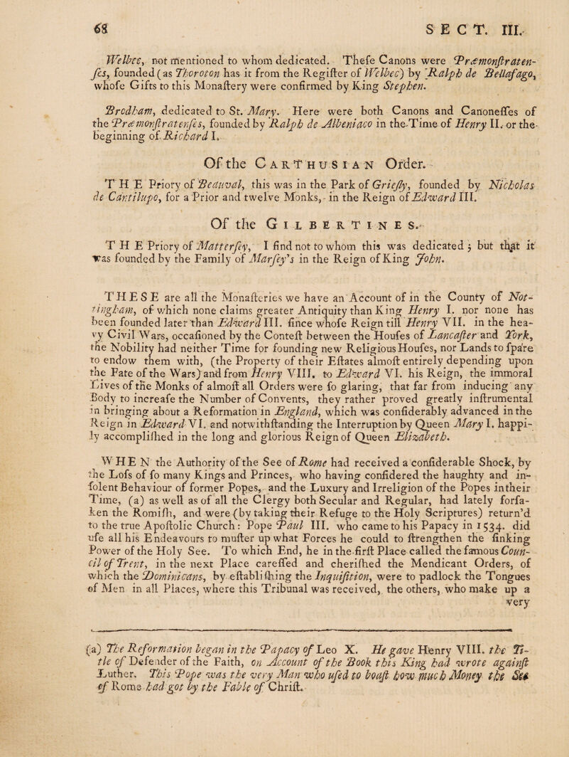 ^8 s E c T. nr. TFelkeSy not nrientioned to whom dedicated. Thcife Canons were ^rdSmonfirCLten- fUy founded (as Thoroton has it from the Regifter of IVelbec) by \Kalph de Seilafago^ vvhofe Gifts to this Monadery were confirmed by King Stephen* ^rcdham^ dQdiic2itQdL to St. Mary. Here were both Canons and CanonelTes of the ^rcetnonfiraterfies^ founded by Ralph de Mlbeniaco in the-Time of Henry II.- or the- beginning oi Richard Gf the C A R T H u s I A N Order. T H E Priory oVReatmal^ this was in the Park of Griejly^ founded by Hicholas- de CdritilupOy for a Prior and twelve Monks, - in the Reign oiEdward HI. Of the Gilbert i n e s.- THE Vtioty o^ 3datterfiyy I find not to whom this w^as dedicated j but it' iras founded by the Family of Alarfey's in the Reign of King J^ohn. THESE are all the Monaderies we have an Account of in the County of Not-- ^highaniy of v/hich none claims greater Antiquity than King E nor none has been founded later than Edward HI. fince whofe Reign till Henry VII. in the hea¬ vy Civil Wars, occafioned by the Contefl between the Houfes of Eancafier 'serA Torky the Nobility had neither Time for founding new Religious Houfes, nor Lands to fpa're to endow them with, (the Property of their Eflates almofl entirely depending upon the Fate of the Wars) and from Henry VIII, to Edward VI. his Reign, the immoral Lives of the Alonks of almod all Orders were fo glaring, that far from inducing' any Body to increafe the Number of Convents, they rather proved greatly inflrumental in bringing about a Reformation in England, which was confiderably advanced in the Reign in Edward\l. and notwithftanding the Interruption by Qneen Mary I. happi¬ ly accomplifhed in the long and glorious Reign of Queen Elizabeth. W HE N the Authority of the See oiRome had received a'confiderable Shock, by the Lofs of fo many Kings and Princes, who having confldered the haughty and in¬ dolent Behaviour of former Popes, and the Luxury and Irreligion of the Popes in their Time, (a) as well as of all the Clergy both Secular and Regular, had lately forfa- ken the Romifh, and were {by taking their Refuge to the Holy Scriptures) return’d to the true Apofbolic Church: Pope Raul III. who came to his Papacy in 1534* did ufe all his Endeavours to multer up what Forces he could to ftrengthen the finking Power of the Holy See. To which End, he in the firfl Place called thefamous Ct?/^;/- eil of Trent, in the next Place carefied and cherifhed the Mendicant Orders, of which the SDominicans-, by eftablifhing the Inquifition, were to padlock the Tongues of Men in all Places, where this Tribunal was received, the others,, who make up a very (a) The Reformation began in the Rapacy ^Leo X. He ^ave Henry VIII. the tie Defender of the Faith, on Account of the 'Book this King had wrote againfi Luther. This Rope was the very Alan who ufed to boafi how piuch Mofity ths £f Korns, had got by the Fable of ChriL -
