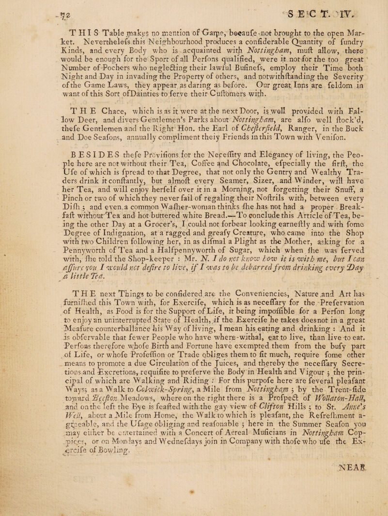 -172 '<'S E'C T. '-IT. THIS- Table makes no mention of Oaipe, b©caufe snot brought to the open Mar¬ ket. Nevertheless this Neighbourhood produces a confiderable Quantity of fundry Kinds, and every Body who is acquainted with Noitingbam, muft allow, there , would be enough for the Sport of all Perfons qualified, were it not for the too great ' Number of Pochers who negle8:ing their lawful Bufinefs, employ their Time both Night and Day in invading the Property of others, and notwithflanding the Severity of the Game Laws, they appear as daring as before. Our great Inns are feldom in want of this Sort ofDainties to ferve their Cuflbmers with. THE Chace, which is as it were at the next Door, is. well provided with F,al- ' low Deer, and divers Gentlemen’s Parks about are alfo well flock’d, thefe Gentlemen and the Right'Hon. the Earl of Chcjtcrfield^ Ranger, in the Buck . and Doe Seafons, annually compliment theiy Friends in this Town with Venifon. BESIDES thefe Provifions for the Nepeffity and Elegancy of living, the Peo¬ ple hero are not without their Tea, ; Coffee and Chocolate, efpecially the firfl, the Life of which is fpread to that Degree, that not only the Gentry and Wealthy Tra¬ ders drink it conflantly, but almoft every Seamer, Sizer, and Winder, will have her Tea, and will enjoy herfelf over it in a Morning, not forgetting their Snuff, a Pinch or two of whichthey never fail of regaling their Noftrils with, between every Difh 5 and even.a common Wafher-woman thinks fhe has not had a proper > Break- fafl without'Tea and hot buttered white Bread.—To conclude this Article of Tea, be¬ ing the other Day at a Grocer’s, I could not forbear looking earneftly and with fome Degree of Indignation, at a ragged and greafy Creature, who came into the Shop with two Children following her, in as difmal a Plight as the Mother, asking for a Pennyworth of Tea and a Halfpennyworth of Sugar, which when fhe was ferved with, file told the Shop-keeper : Mr. N. I do net kno-'w bow it is with me^ hut I can ajjurcyou I would net define to live^ if I was to he debar red from drinking every 2) ay zj little Tea. T FI E next Things to be confidered are the Conveniencies, Nature .and Art has fnrni/hed this Town with, for Exercife, which is as neceffary for the Prefervation -of Health, as Food is for the Support of Life, it being impoffible for a Perfon long to enjoy an uninterrupted State of Health, if the Exercife he takes doesnot in a great Meafure counterballance his Way of living, I mean his eating and drinking: And it is obfervable that fewer People who have where-withal, eat to live, than live-to eat. Perfons therefore whofe Birth and Fortune have exempted them from the bufy part ^ of Life, or whofe Profeflion or Trade obliges them to fit much, require fome other . means to promote a due Circulation of the Juices, and th^ereby the neceffary Secre¬ tions.and Excretions, re quifite to preferve the Body in Health and Vigour , the prin¬ cipal of which are Walking and Riding : For this purpofe here are feveral pleafant Ways^ as a Walk to a Mile irom Nottingham ^ by the Trent-fide toward Sleefion Meadows, where on the right there is a Profpeil of Wbllaton-JJall^ and onthe left the Eye is feafled witLthe gay view oi'Clifton Hills j to St. Anne\s IT'elly about a Mile from Home, the Walk to which is pleafant, the Refrefhment a- gpeable, and the Ufage obliging and reafoiiable 5 here in the Summer Seafon yon may eirher be entertained with a Concert of Aereal Muficians in Nottingham Cop- ..pices, or on Mondays and Wednefdays join in Company with thofewho ufe the Ex- cvdle ofBowlingo NEAB-