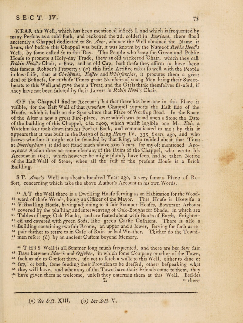 'NEAR this Well, which has been mentioned inSe£l* I. and which is frequented by many Perfons as a cold Bath, and reckoned the 2d. coldeft in England^ there flood anciently a Chappel dedicated to St. jinne., whence the Well obtained the Name it bears, tho’ before this Chappel was built, it was known by the Nameof Robin Hoodd-$ Well, by fome called fo to this'Day. The People who keep the Green and Public Houfe to promote a Holy-day Trade, Ihew an old wickered Chair, which they call Robin Hood's a-Bow, and an old Cap, both thefe they affirm to have been this famous Robber’s Property 5 (^) this little Artifice takes fo well with the People in low-Idfe, that at ChrifimciSy Edfter and Whitfuntide^ it procures them a great .deal of Bufinefs, for at thofe Times great Numbers of young Men bring their Sweet¬ hearts to this Well,and give them a Treat, and the Girls think themfelves ill-ufed, if .they have not been faluted by their Dovers iw Robin Hood's Chair. O F the Chappel I find no Account 5 but that there has been one in this Place is vifible, for the Eaft Wall of that Chappel fupports the Eaft fide of the Houfe, which is built on the Spot where that Place of Worihip Rood. In the Room of the Altar is now a great Fire-place, over which was found upon a Stone the Date of the building of this Chappel, viz, 1409, wffiich whilfi: legible one Mr. Edis a Watchmaker took down into his Pocket-Book, and communicated to me , by this it appears that it was built in the Reign of King IV, 335 Years ago, and who Jcnows whether it might not be founded by that King, who refided about that Time at Hottingbdm y it did not ftand much above 200 Years, for my oft mentioned Ano¬ nymous Author does not remember any of the Ruins of the Chappel, wdio wrote his Account in 1641, which however he might plainly have feen, had he taken Notice of the Eafl: Wall of Stone, when all the reft of the prefent Houfe is a Brick Building. ST. jinne*s Well w^as about a hundred Years ago, a very famous Place of Re¬ fort, concerning which take the above Author’s Account in his own Words. AT the Well there is a Dwelling Houfe ferving as an Habitation for theWood- ward of thofe Woods, being an Officer of the Mayor. This Houfe is likewife a ^ Vidlualling Houfe, having adjoining to it fair Summer-Houfes, Bowers or Arbours covered by the plalhing and interweaving of Oak-Boughs for Shade, in which are Tables of large Oak Planks, and are feated about with Banks of Earth, fleighter- “ ed and covered with green Sods, like green Carfie Cu/hions. There is alfo a Building containing two fair Rooms, an upper and a lower, ferving for fuch as re- pair thither to retire to in Cafe of Rain or bad Weather. Thither do the Townf- V men refort (b) by an ancient Cuftom beyond Memory. tc jj j g Well is all Summer long much frequented, and there are but few fair Days between March olX\A Oglober, in which fome Company or other of the Town, fuch as ufe to Confort there, ufe not to fetch a walk to this Well, either to dine or “ fup, or both, fome fending their Provifion to be dreffed, others befpeaking wfiat they will have, and when any of the Town have their Friends come to them, they 5^ have given them no welcome, iinlefs they entertain them at this WelL Befides D “ there (a) Sci Scgt- XIII, (b) See Sc0, V«