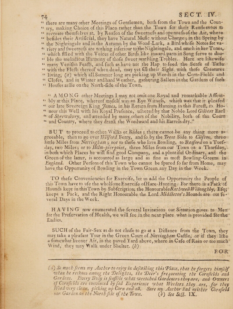 there are many other Meetings of Gentlemen, both from the Town and the Conn- “ try, making Choice of this Place rather than the Town for their Rendezvous to “ recreate themfelves at, by Reafon of the fwe etnefs andopennefsof the Air, where ‘‘ befides their Artificial, they have Natural Mufic without Charge 5 in the Spring by the Nightingale and in the Autumn by the Wood'Lark, a Birdwhdfe Note^forva- riety and fweetnefs are nothing inferiour to the Nightingale, and muchin her Tones,^ ‘‘ which filled with the Voices of other Birds like inward parts in Song ferve to dou*- “ ble the melodious Harmony of thofe fweet warbling^Trebles. Here are likewifa . “ many Venifon Feafis, and fuch as have not the Hap to feed the Senfe of Talte with the Fle/li thereof when dead, may yet fill their Sight with thofe Creatures living, (a) which all Summer long are picking up Weeds in the Corn-Fields and “ Clofes, and in Winter and hard Weather, gathering Sallets in the Gardens of fuch- Houfes as lie onthe North-fide of the Town, AMONG other Meetings I may not omit one Royal and remarkable Afierti- bly at this Place, v/hereof myfelf was an Eye Witnefs, which was that it pleafed our late Sovereign King James^ in his Return from Hunting in this Forefi:, to Ho- - nour this Well with his Royal Prefence, ulhered by that Noble Lord Gilbert Earl Q)i Shre‘''JOshiiry\ and attended by many others of the Nobility, both of the Courts and Country, where they drank the Woodward and his Barrels dry.” BUT to proceed to othen Walks or Rides y there'cannot be. any thing more greeable, then to go over Wilforcl Ferry, andfo by the Trent Side to Clifton^ three- little Miles from Nottingbam 3 nor to thofe who love Bowling, tobBasford on a TueT- - day, two Miles 3 or to Holm-pier pointy three Miles from our Town on a Thurfday,- in both which Places he will find good Company, and a plentiful Ordinary, and the Green of the latter, is accounted as large and as fine as moft Bowling-Greens in- Engleind. Other Perfons of this Town who cannot be fpared fo far from Home, may have the Opportunity of Bowling in the Town Green any Day in the Week. 'FO thefe Conveniencies for Exercife, let us add the Opportunity the People of this Town have to ufe the wholfomeExercife ofHare-Hiinting-: For there is'aPaek'of Hounds kept in thisTown by Subfcription3 the }ior).oueahtQRotb-well Willougbbyy Efq^ keeps a Pack, and the Right Honourable the Lord Hounds are outfe- veral Days in the Week. . . . HAVING now enumerated the feveral Invitations our Situation gives: to Men for the Prefervation of Health, we will fee in the next place what-< is provided forrhe ' Ladies. • . SUCH of the Fair-Sex as do not chufe to go at a Diftance from tlie Town, they may take apleafant Tour in the Green Court oi NotUngbdm Caftle,' or if they like a fomewhat keener Air, in the paved Yard above, where in Cafe of Rain or too much Wind, they may Walk under Shelter, (b) EOR ( a) So much fecrns my Author to enjoy in defiribing this hPlacCy that he forgets himfelf mhen he reckons among the bDelightSy the hDeer's frequenting the Cornfields and Gardens. Every Sody is fenfible ‘vchat ‘wretched Gardeners they are^ and Owners cJCornfiklds are convinced by fad Experience what Weeders they are^ for they Weed very cleany picking up Corn and all. Sure my Author ^had neither Cornfield nor. Garden.on the.Northfidc of thi Tovon. {b) See ScB* IX,