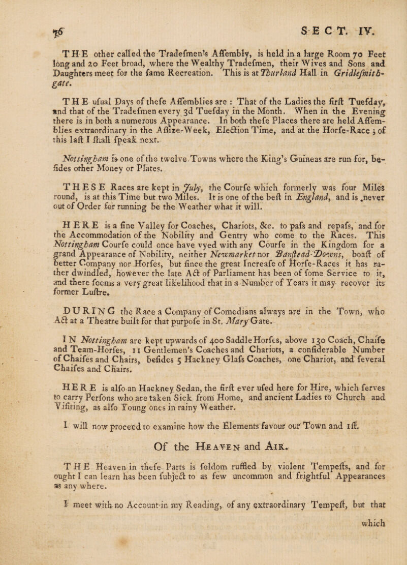 %S THE other called the Trade fmen-s AiTembly, is held in a large Room 70 Eeet long and 20 Feet broad, where the Wealthy Tradefmen, their Wives and Sons and Daughters meet for the fame Recreation. This is at Thurlmd Hall in Gridlefmitb^ gate, THE ufual Days of thefe AiTemblies are : That of the Ladies the firil Tuefday^ and that of the Tradefmen every 3d Tuefday in the Month. When in the Evening there is in both a numerous Appearance. In both thefe Places there are held AiTem- fclies extraordinary in the Aflize-Week, EIe6:ion Time, and at the Horfe-Race 5 o£ this laft I ihall fpeak next. Nottingham is one of the twelve-Towns where the King’s Guineas are run for, be- hdes other Money or Plates. THESE Races are kept in ^uly^ the Courfe which formerly was four Miles round, is at this Time but two Miles. It is one of the bell in England^ and is .never out of Order for running be the Weather what it will. HERE is a fine Valley for Coaches, Chariots, &e. to pafs and repafs, and for the Accommodation of the Nobility and Gentry who come to the Races. This Nottingham Courfe could once have vyed with any Courfe in the Kingdom for a grand Appearance of Nobility, nQith.Qv Ne^vemarket not Eanjiead-Eowns, boaft of better Company nor Horfes, but fince the great Increafe of Horfe-Races it has ra¬ ther dwindled, however the late A6l of Parliament has been of fome Service to it, and there feems a very great likelihood that in a'Number of Years it may recover its former Luilre* during the Race a Company of Comedians always are in the Town, who A61: at a Theatre built for that purpofe in St, A/^r^'Gate, I N Nottingham are kept upwards of 400 Saddle Horfes, above 130 Coach, Chaffe and Team-Horfes, ii Gentlemen’s Coaches and Chariots, a confiderable Number of Chaifes and Chairs, befides 5 Hackney Glafs Coaches, one Chariot^ and feveral Chaifes and Chairs. HERE is alfo an Hackney Sedan, the firft ever ufed here for Hire, which ferves to carry Perfons who are taken Sick from Home, and ancient Ladies fo Church and Vifiting, as alfo Young ones in rainy Weather. T will now proceed to examine how the Elements'favour our Town and iff. Of the Heaven and Air. T H E Heaven in thefe Parts is feldom ruffled by violent Tempefls, and for ought I can learn has been fubjed to as few Uncommon and frightful Appearances as any where. I meet with no Account in my Reading, of any extraordinary Tempefl, but that which