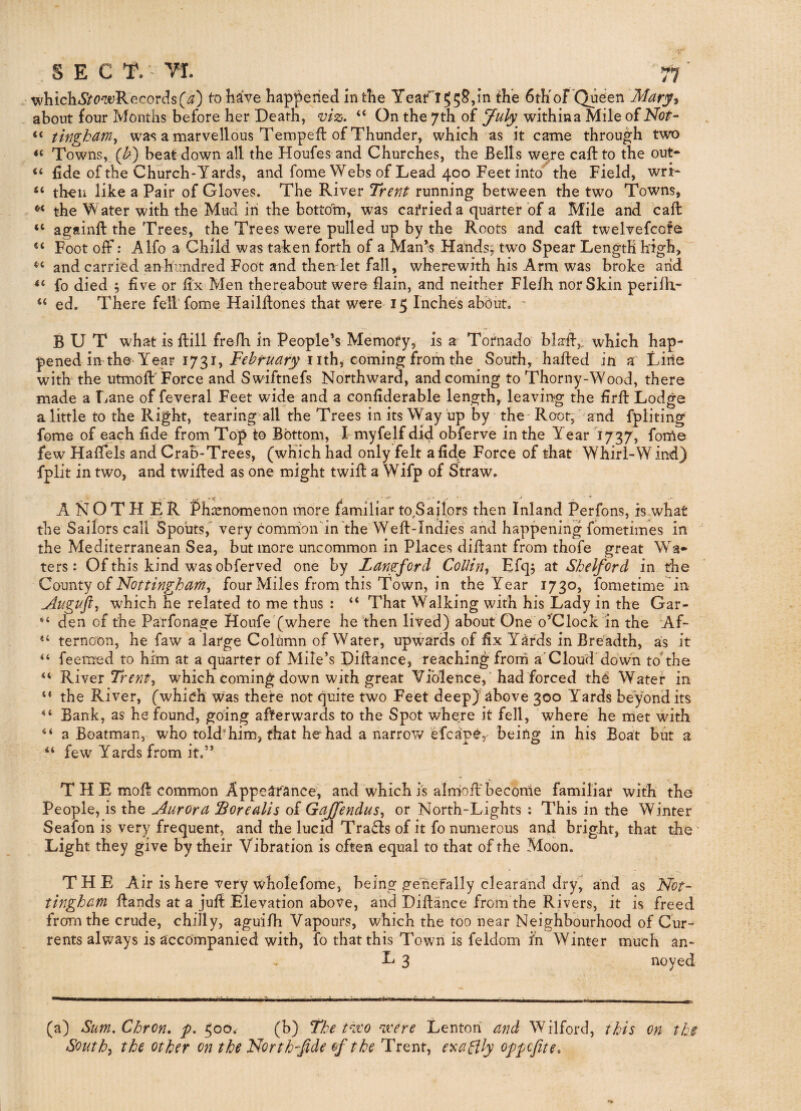 whicli^SifC’wRecordsto have happened in the Yeari55S,in the 6thof Queen Mary^ about four Months before her Death, viz. “ On the 7th of J-uly^ withina Mile of Not- ‘‘ tingham, was a marvellous Tempeft of Thunder, which as it came through two Towns, (^) beat down all the Houfes and Churches, the Bells we/e caftto the out- “ fide of the Church Yards, and fome Webs of Lead 400 Feet into'the Field, wri- “ then like a Pair of Gloves. The River Trent running between the two Towns, the Water with the Mud in the bottom, was cafrieda quarter of a Mile and call “ againft the Trees, the Trees were pulled up by the Roots and caft twelvefcofe “ Foot off: Alfo a Child was taken forth of a Man’s Hands; two Spear Length high, and carried an hundred Foot and then let fall, wherewith his Arm was broke arid ‘‘ fo died ; five or fix Men thereabout were flain, and neither Flelh nor Skin perilh- “ ed. There fell’fome Hailllones that were 15 Inches about. - BUT what is ftill frelh in People’s Memofy, is a Tornado' blafi,- which hap¬ pened in the Year 1731, February nth, coming from the South, hafted in a Lirie with the utmoR Force and Swiftnefs Northward, and coming to Thorny-Wood, there made a Lane of feveral Feet wide and a confiderable length, leaving the firfb Lodge a little to the Right, tearing all the Trees in its Way up by the - Root, and fpliting fome of each fide from Top to Bottom, L myfelf did obferve in the Year 1737, fotoe few Hafiels and Crab-Trees, (which had only felt a fide Force of that Whirl-W ind) fplit in two, and twilled as one might twifl a Wifp of Straw. A N O T H E R Phenomenon more familiar to,Saiiprs then Inland Perfons, is what the Sailors call Spouts,“ very common'in the Well-Indies and happening fometimes in the Mediterranean Sea, but more uncommon in Places diftant from thofe great Wa¬ ters : Of this kind was obferved one by Langford Collin^i Efq; at Shelford in the County of four Miles from this Town, in the Year 1730, fometime in Augufl-^ which he related to me thus : “ That Walking with his Lady in the Gar¬ den of the Parfonage Houfe (where he then lived) about One o’Clock in the Af¬ ternoon, he faw a large Column of Water, upwards of fix Yards in Breadth, as it feemed to him at a quarter of Mile’s Dillance, reaching frorri a'Cloud*down toThe River which coming down with great Violence,’had forced tho Water in the River, (which was there not quite two Feet deepj above 300 Yards beyond its Bank, as he found, going afterwards to the Spot where it fell, where he rriet with a Boatman, who told'him, that he had a narrow efcapC, being in his Boat but a “ few Yards from it.” a a n a 4 ( ( ( THE mofl common Appearance; and which is alrriofl' becorrie familiar with the People, is the Aurora Borealis of Gajfendus^ or North-Lights : This in the Winter Seafon is very frequent, and the lucid Trails of it fo numerous and bright, that the Light they give by their Vibration is often equal to that of the Moon. THE Air is here very wholefome, being geriefally clearand dry, and as Not¬ tingham Hands at a juH Elevation above, and DiHance from the Rivers, it is freed from the crude, chilly, aguilh Vapours, which the too near Neighbourhood of Cur¬ rents always is accompanied with, fo that this Town is feldom ih Winter much an- E 3 noyed (a) Stwi. Chron. p. ^00* (b) The t^zro vcere Lenton and Wilford, this on the Souths the other on the North fide of the Trent, exaBfy oypcfite.