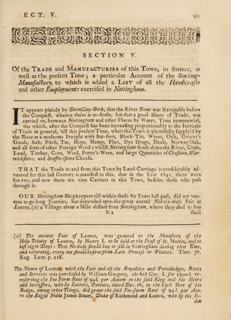 91 SECTION y. Of the Trade and Manufacturies of this Town, in former, as well as the prefent Time ; a particular Account of the Stockings Manufa5iury^ to which is added a List of all the Handicrafts and other EmjglGyments in Nottingham. IT appears plainly by tDoomfdaySooky that the River Trent was Navigable before the Conqueft, whence there is no doubt, but that a good Share of Trade, was carried on, between Nottingham and other Places by Water, Time immemorial, the which, after the Conqueft has been increafing proportionably to the Increafe of Trade in general, ’till this prefent Time, when thisTown is plentifully fupply’d by the at a moderate Freight with Bar-Iron, Block-Tin, Wines, Oyls, Grocer’s Goods, Salt, Pitch, Tar, Hops, Hemp, Flax, Dye Drugs, Deals, Norway Oak, and all forts of other Foreign Wood 5 whilft Nottingham fends down the River, Coals, Dead, 'Timber, Corn, Wool, Potter’s-Ware, and large Quantities of ^wichfiirCy and Stafforclpire Cheefe. THAT the Trade to and from this Town by Land-Carriage is confiderably ad¬ vanced for this laft Century is manifeft in this, that in the Year 1641, there w^ere but two, and now there are nine Carriers in this Town, belides thofe who pafs through it. OUR Nottingham Shopkeepers till within thefe 60 Years laft paft, did not ven¬ ture to go long Journies, but depended upon the great annual Fair at Lenton-i (a) a Village about a Mile diftantfrom Nottinghamy where they ufed to buy N 2 their -^a) The ancient Fair of Lenton, was ' granted to the Monafiery of the Holy-Trinity of Lenton, hy Henry 1. to he held at the Feaft of St. Md.vtmy and to loft eight T)ays : That No-hody Jbould buy or fell in Nottingham during that TmCy and returningy every one pould be free from Law Frocefs or Flaints. Thor. /r. Reg. Lent. p. 218. The Manor of l^QXitov^y with the Fair and all the Royalties and FriviledgeSy Rents and Services was purehafed by Gregoryy the 6th Czr. l.forz t^ool. re- refervingthe Fee Farm Rent of e^\l. per Annum to the faid King and his Heirs and Succejforsy who by LetterSy FatentSy dated Dec. 16, in the iph Tear of hrs Reign^ among other ThingSy did grant the faid Fee-farm Rent of 94 /. per Ann. to the Right Noble James Stuart, Duke ^Richmond and Lenox, who by his An-