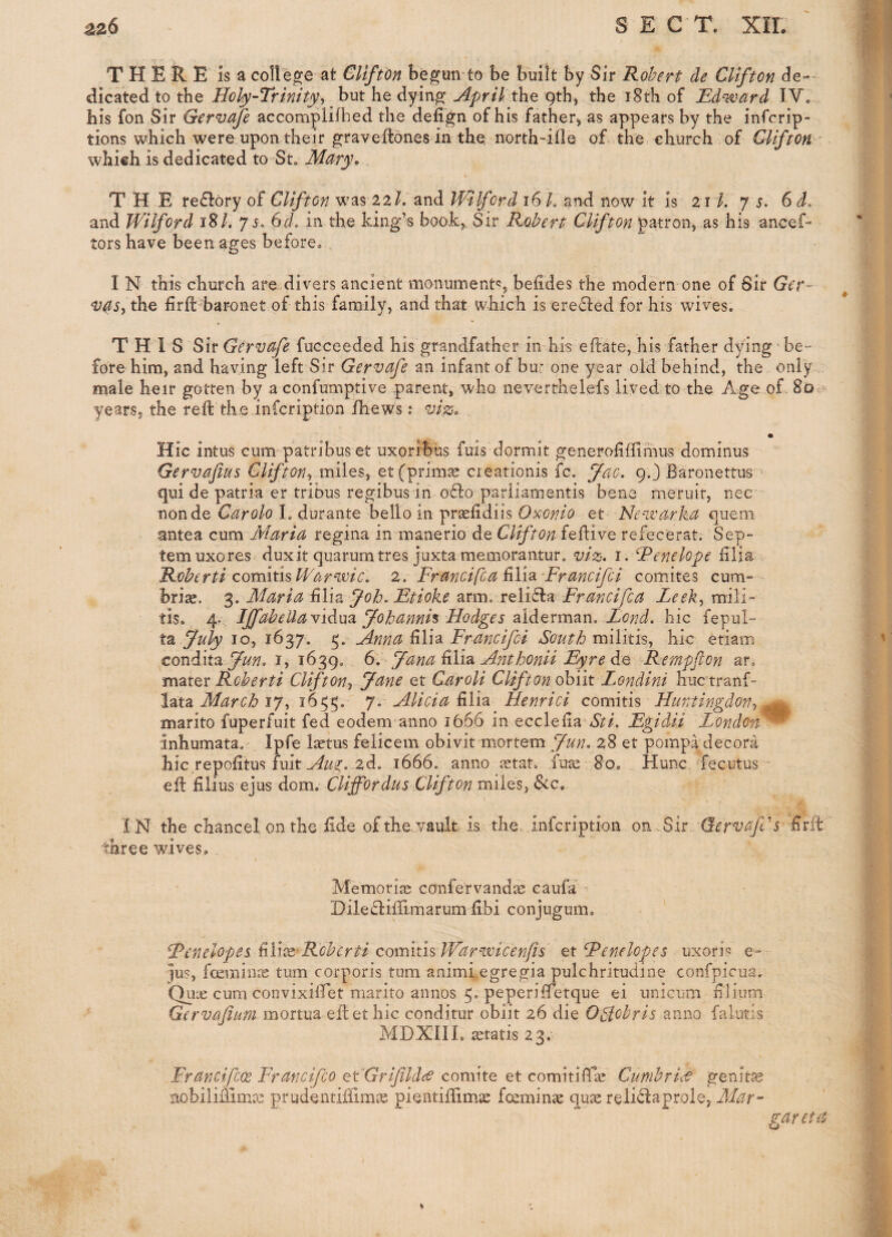 T H E R E is a co11e2[<2 at GUfton be^un to be built by Sir Robert de Clifton (ie-- dicated to the Holy~Trinityy but he dyin^ the Qth, the 18th of Edward I.V0 his fon Sir Gervafe accomplilhed the delign of his father, as appears by the infcrip- tions which were upon their ^raveftones in-the, north-ifle of the, church of GUfton which is dedicated to St, Mary, THE rectory of Clifton w^as 22/. and Wllfcrd 16 L and now it is 21/. 7 j. 6 d. and W'ilford 18/. 7 5, Gd, in the king’s book^ Sir Robert Clifton patron, as his ancef- tors have been ages before, . I N this church are divers ancient monument^, befides the modern one of Sir Ger-’ v4Sy the firfl baronet of this family, and that which is erected for his wives. THIS S it Gervafe fucceeded his grandfather in his eftate, his father dying be- fore him, and having left Sir Gervafe an infant of bur one year old behind, the only male heir gotten by a confumptive parent, who neverthelefs lived to the Age of. 8o;> years, the reft the infcription ihews: vi^. Hie intus cum patribus et uxorrbus fuis dormit generofiffimus dominus Gervafius Clifton^ miles, et (primal creationis fc. fao. 9O Baronettus - qui de patria er tribus regibus in o£l:o pariiamentis bene meruit, nec nonde Carolo I, durante bello in prsefidiis Oxonio et Newarka quern antea cum Maria regina in manerio de Clifton feftive refecerat. Sep- temuxores duxit quarumtres juxta memoraiitur, viz. i. Renelope £lia Roherti comitis Warwic. 2. Francifea ^Yid^ Francifci comites cum- hriae. Maria FWz ftoh. Etioke arm. reli6la Francifea Leek-, mili- tis. 4. IJfabeUaVidm yohannh Hodges Eond. hie fepul- ta fuly 10, 1637. 5. Anna filia Frmcifei South militis, hie etiam condit^, fun. i, 1639, 6. jfana Anthonii Eyre Sq Rernpflon ar, Roherti Clifton^ Jane et Caroli Clifton ohiit Londini huctranf- lata March 17, 1645;. 7. Alicia filia Uenrici comitis Huntingdon^ ^ marito fuperfuit fed eodem anno 1666 in ecclefia Sti. Egidii London^ inhumata, Ipfe laetus felicem obivit mortem Jun. 28 et pompa decora hie repofitus fuit ,2d. 1666. anno jetat, fute 80, Hunc fecutus * efl films ejus dom. Cliffordus Clifton miles, 6tc, IN the chancel on the fide of the. vault is the infcription on..Sir GervafCs firit three wives. Memoriaj confervandic caufa ^ Diledtifilmarum fibi conjugum, RenelopesFli^^Rohcrti comithWarwicenfts ^tRenelopes uxori-^ e- ]us, fceminic turn corporis turn animi egregia pulchritudine confpicua, Qux cum convixiffiet marito annos 5. peperifietque ei unicum filium Gervafium mortua eflet hie conditur obiit 26 die OStohris anno falutis MDXill. gratis 23. Francifcoc Francifeo etGrifildcO comite et comitifTse Cumbrice genitae nobilimmre prudentiffimic pientifiimac feeminae quae reli<flaprole, Mar- gar eta