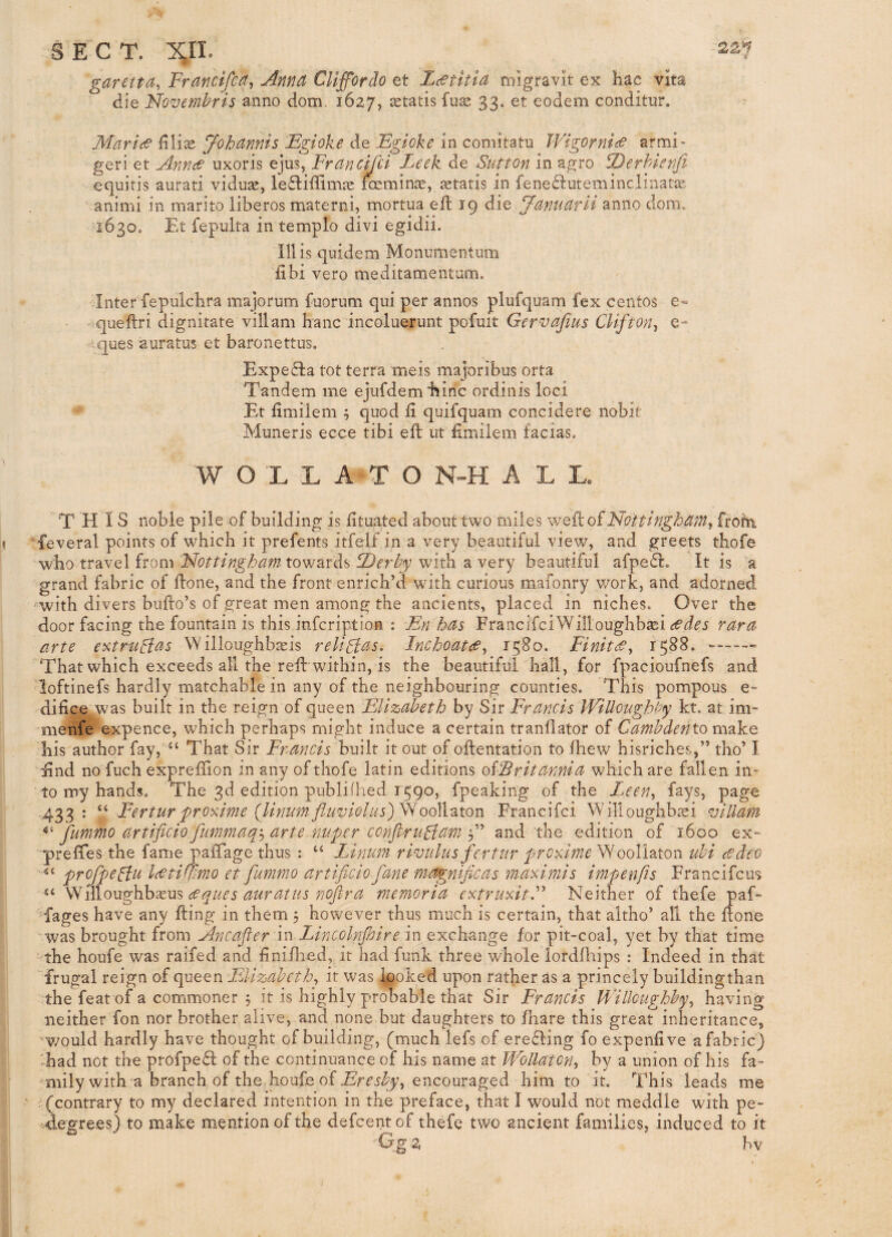 22*^ c SECT. XJL garetfa, Francifca, Anna CUffordo et L^titia migravit ex Hac vita die Novemhris dom. 1627, fuaj 33. et eodem conditur. Maries J'ohannis Egioke de Egioke in comitatu WigornieS armi> geri et AnneS uxoris ejus, Frandjli Leek de Sutton in agro Derhienfi equitis aurati viduse, lediffimje astatis in fene£i:uteminclinatie animi in marito iiberos materni, mortua eft 19 die Januarii anno dom» 1630. Et fepulta in templo divi egidii. mis quidem Monumentum fibi veto meditamentnm. Inter fepulchra majorum fuorum qui per annos plufquam fex centos e« queftri dignitate villam banc incoluerunt pofmt Gervajlus CUfton-i e- .ques auratus et baronettus, Expe£la tot terra meis majoribus orta Tandem me ejiifdem “bine ordinis loci Et fimilem ; quod fi quifquam concidere nobifc Muneris ecce tibi eft ut ftmilem facias. W O L L A T O N-H ALL THIS noble pile of building is fttuated about two miles ’s^'Q^o^NottinghaMj frohi feveral points of which it prefents itfelf in a very beautiful view, and greets thofe who travel from ''Nottingham towards Derby with a very beautiful afpedl. It is a grand fabric of ftone, and the front enrich’d with curious mafonry y/ork, and adorned - with divers bufto’s of great men among the ancients, placed in niches. Over the door facing the fountain is this infeription : En has Franeifei Willoughbasi rara arte ev^truglt^t W illoughbaeis religias. Inchoates^ 1380. FiniteS^ 1588. --- That which exceeds all the reft within, is the beautiful hall, for fpacioufnefs and loftinefs hardly matchable in any of the neighbouring counties. This pompous e- difice was built in the reign of queen Elizabeth by Sir Francis Willoughby kt. at im- menfe expence, which perhaps might induce a certain tranflator of Cambdento make his author fay, “ That Sir Francis built it out of oftentation to ihew hisriches,” tho’ I End no fuch expreftion in any of thofe latin editions oiEritannia which are fallen in¬ to my hands. The 3d edition publifhed 1590, fpeaking of the Leen^ fays, page 433: Ferturprobiime (linum-flaviolus)Nod^^ton Francifei Willoughbsi villam jummo artiflcio fummaq'^ arte nuper confiriiBam ^A and the edition of 1600 ex- preffes the fame paftage thus : “ Ltnum rivahts fertur proAmeS^ooVi'&ton ubi cedeo proJpeBu IcetiUimo et fummo artificio fane ma^niflcas maximis impenfis Francifeus Willoughb^us memoria extrudtF Neither of thefe paf- fages have any fting in them 5 however thus much is certain, that altho’ all the ftone ■ was brought from Ancafler \n Lincolnfoire m exchange for pit-coal, yet by that time the houfe was raifed and finiflied, it had funk three whole lordfhips : Indeed in that frugal reign of queen Elizabeth^ it was Ipoked upon rather as a princely buildingthan the feat of a commoner 5 it is highly probable that Sir Francis Willoughby^ having neither fon nor brother alive, and none but daughters to /hare this great inheritance, v/ould hardly have thought of building, (much lefs of erefling fo expeniive a fabric) Ead not the profpeft of the continuance of his name at Wollatcn, by a union of his fa¬ mily with a branch of the houfe of 5%;, encouraged him to it. This leads me (contrary to my declared intention in the preface, that I would not meddle with pe- -Aegrees) to make mention of the defeent of thefe two ancient families, induced to it Gg2 bv