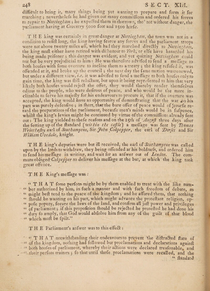 difficult to bring it, many things being yet ivanting to prepare and form it for marching 5 neverthelefs he had given out many commiffions and ordered his forces to repair to Nottingham ^ he expefied them inthattov/n* tho’ not without danger, the parliament having at Coventry 5000 foot and 1500 horfe. T H E king was certainly in great danger at Nottingham^ the town v/as not in a condition to refill: long, the king having fcarce any forces and the parliament troops were not above twenty miles ©If, which had they marched direflly to Nottini^kang the king mull either have retired with di/honour to Torkyor elfe have hazarded his being made prifoner 5 this danger was evident, and yet quitting Nottingham could not but be very prejudicial to him : He was therefore advifed to fend a melTage to both houfes with fome overture to incline them to a treaty ; the king refufed it, was offended at it, and broke up the council 5 the next day the fame motion wasrenew^ed, but under a different view, i.e. it was advifed to fend a meffage to both houfes only to gain time, the king was ftill reliiflant, but upon it being reprefented to him that very  likely both houfes would reje6l the offer, they would thereby render dhemfelves ^ odious to the people, who were dehrous of peace, and who would be the more in¬ clinable to ferve his majeffy for,his endeavours to procure it, that if the overture was ' accepted, the king would have an opportunity of demonllrating that the war his part was purely defenlive ; in fhort, that the bare offer of peace would of [courfe re-= tard the preparations of the parliament, becaufe men’s minds would be in fufpence, whim the king’s levies might be continued by virtue ofthe commiffions already fent out: The king yielded to thefe reafons and on the 25th of 'Augafi three days * after the fetting up of the llandard {/within the cajik'] a meffage was fent by Thomas WriotheJky Q^el oi Southampton^ Su-yohn Ctilyepper, the earl of Dorfet and Sir WiUiam Uvedak^ knight„ THE king’s deputies were but ill received, the earl oCSouthampton iv&$ called upon by the lords to withdraw, they being offended at his boldnefs, and ordered him to fend his meffage in writing, and wait for an anfwer out of London. The com¬ mons obligeff to deliver his meffage at the bar, at which' the king took great offence. THE King’s meffage was ° T H A T fome perfons might be by them enabled to treat with the like num-  her authorized by him, in fuch a manner and with fuch freedom of debate, -as might befl tend to the peace ofthe kingdom 5 and he affured them, that nothing “ fhould be wanting on his part, which might advance the proteffcant religion, op- pofe popery, fecure the laws of the land, and confirm dl jufl power and privileges of parliament j if this propofition Ibould be reje6led he protefled he had done his duty fo amply, that God would abfolve him from any of the guilt of that blood whieff mufl be fpilt.” T H E Parliament’s anfwer was to this effe£l s - «£ TH'AT notwitbflanding their endeavours to prevent the diilra^led flate of '«« of the kingdom, nothing had followed but proclamations and declarations againfl both houfes of parliament, whereby their aflions were declared treafonable, and ' their perfons traitors 5 fo that until thofe proclamations were recalled, and the ilandard