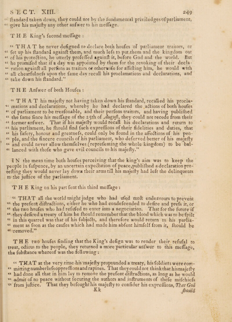ilandard taken down, they could not by die fundamental privlledges ofparlkment, give his majefty any other anfwer to his meirage. THE King’s fecond meffage : THAT he never deiigned to declare both houfes of parliament traitors, or fet up his flandard againft them, and much lefs to put them and the kingdom out of his prote6f ion, he utterly profeded tgaind it, before God and the world. But ‘‘ he promifed that if a day was appointed by them for the revoking of their deck- ration againft all perfons as traitors of otherwife for aflifling him, he would with all chearfulnefs upon the fame day recall his proclamations and declarations, and take down his flandard.” THE Anfwer of both Houfes: “THAT his majedy not having taken down his dandard, recalled his procla- mations and declarations, whereby he had declared the actions of both houfes of parliament to be treafonable, and their perfons traitors, and having publifhed “ the fame lince his meffage of the 2 5th of Jlugufl^ they could not recede from their former anfwer. That if his majefty would recall his declarations and return to his parliament, he fliould find fuch expreftions of their fidelities and duties, that “ his fafety, honour and greatnefs, could only be found in the affections of his peo~ pie, and the fincere councils of his parliament, who deferved better of his majefty and could never allow themfelves (reprefenting the whole kingdom) to be baE “ lanced with thofe who gave evil councils to his majefty.” IN the mean time both houfes perceiving that the king’s aim was to keep the people in fufpence, by an uncertain expectation of peace,publiftted a declaration pro- tefting they would never lay dowsi their arms till his majefty had left the delinquents to the juftice of the parliament. THE King on his part fent this third meffage : “ THAT all the world might judge who had ufed moft endeavours to prevent the prefent diftraCtions, either he who had condefcended to defire and prefs it, or “ the two houfes who had refufed to enter into a negociation. That for the future if they deftred a treaty of him he fhould remember that the blood which was to be fpilt “ in this quarrel was that of his fubjeCIs, and therefore w^ould return to his parlia- “ ment as foon as the caufes which had made him abfent himfelf from it, fhould be “‘removed.” THE two houfes finding that the King’s delign was to render their refufal to treat, odious to the people, they returned a more;particuiar anfwer to this meffage, the fubftance whereof was the following j u that at the very time bis majefty propounded a treaty, his foldiefs were com- mittingnumbeflefsopprefftonsandrapines. That they could not thinkthat hismajefty had done all that in him lay to remove the prefent diftraClions, as long as he would “ admit of no peace without fecuring the authors and inftruments of thefe mifchiefs from juftice. That they befoughthis majefty to confider his expreftions,®^/^ GoU “Kk