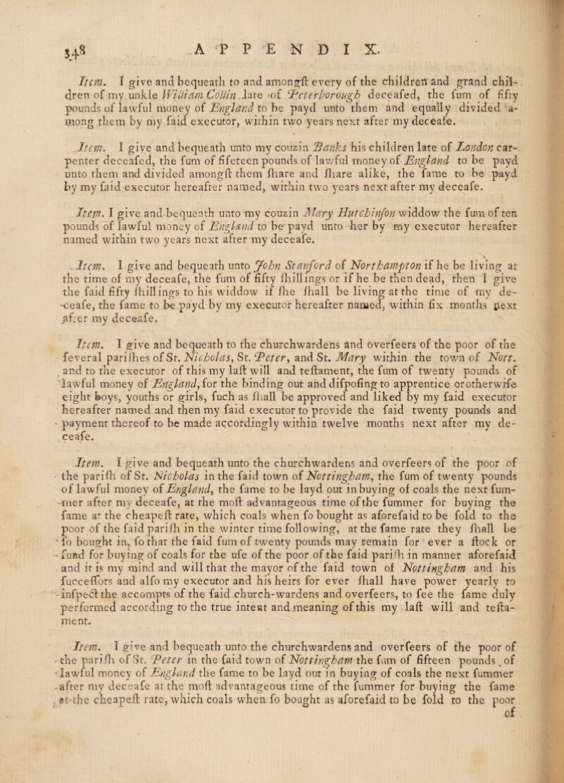 5.48 Item. I give and bequeath to and amongft every of the children and grand chil¬ dren of my unkle .late'of I'.eterhorough deceafed, the ium of fifty pounds of lawful money ofto be payd unto them and equally divided a- mong them by my.faid executor, within two years next after my deceafe. Item. I give and bequeath unto my couzin Sanks his children late of London car¬ penter deceafed, the fum of fifeteen pounds of lawful money of England to be payd unto them and divided amongft them fliare and iliare alike, the fame to be payd by my faid^executor hereafter named, within two years next after my deceafe. Item. I give and bequeath unto niy couzin Mary Hutchinjon widdow the fum of ten pounds of lawful money of to be'payd unto her by my executor hereafter named within two years next after my deceafe. ' \ . Item. I give and bequeath unto John Stanford of Northampton if he be living at the time of my deceafe, the fum of fifty fliillings or if he be then dead, then I give the faid fifty ihillings to his widdow if/lie fhall be living at the time of my de- -ceafe, the fame to hepayd by my executor hereafter named, within fix months j:iext ^fier my deceafe. Item. I give and bequeath to the churchwardens and overfeers of the poor of the feveral pariihes of St. Nicholas^ St. hPetery and St. Mary within the town of Nott. . and to the executor of this my laft will and teftament, the fum of twenty pounds of ''lawful money of England for the binding out and difpofing to apprentice orotherwife eight boys, youths or girls, fuch as ihall be approved and liked by my faid executor hereafter named and then my faid executor to provide the faid twenty pounds and ‘ payment thereof to be made accordingly within twelve months next after my de- ceafe. Item. I give and bequeath unto the churchwardens and overfeers of the poor of ' the parifli of St. Nicholas in the faid town of Nottinghamy the fum of twenty pounds of lawful money Engl andy the fame to be layd out in buying of coals the next fum- -mer after my deceafe, at the mofb advantageous time of the fummer for buying the fame ar the cheapefl: rate, which coals when fo bought as aforefaid to be fold to the poor of the faid pari/li in the winter time following, at the fame rate they /hall be ‘To bought in, fo that the faid fum of twenty pounds may remain for ever a flock or -fund for buying of coals for the ufe of the poor of the faid pari/h in manner aforefaid and it is my mind and will that the mayor of the faid town of Nottingham and his fucceffors and alfo my executor and his heirs for ever /hall have power yearly to -infpedlthe accompts of the faid.church-wardens and overfeers, to fee the fame duly performed according to the true intent and meaning of this my daft will and tefta- pient. Item. 1 give and bequeath unto the churchwardens and overfeers of the poor of ' the pari/ll of St. Eeter in the faid town of Nottingham the fum of fifteen pounds. of ^lawful money of England the fame to be layd out in buying of coals the next fummer .--after my deceafe at the moft advantageous time of the fummer for buying the fame . at-the cheapefi: rate, which coals whenfo bought as aforefaid to be fold to the poor