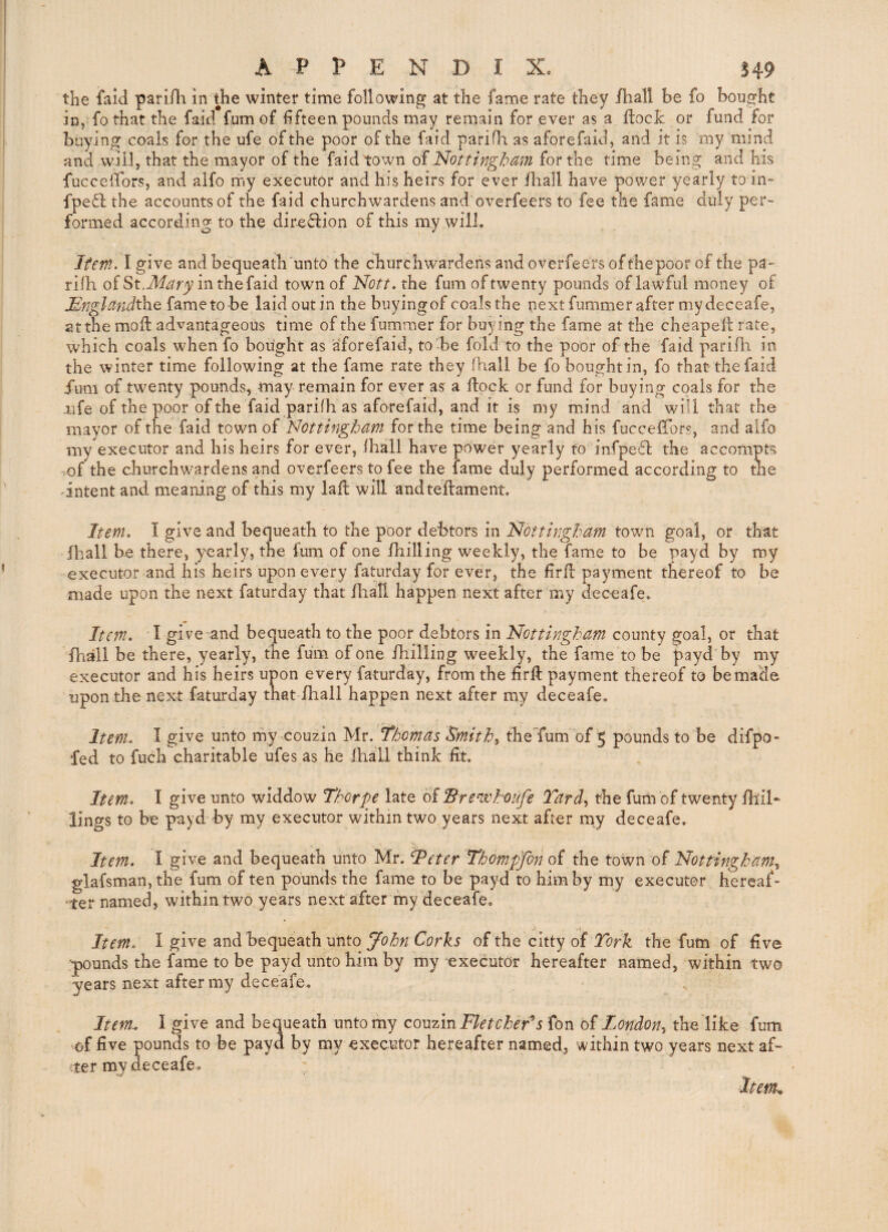 the laid pariili in the winter time following at the fame rate they /hall be fo bought in, fo that the faid fum of fifteen pounds may remain for ever as a ftocJc or fund for buying coals for the ufe of the poor of the faid parifli as aforefaid, and it is my mind and will, that the mayor of the faid town of Nottingham for the time being and his fuccelTors, and alfo my executor and his heirs for ever /hall have power yearly to in- fpe6l the accounts of the faid churchwardens and overfeers to fee the fame duly per¬ formed according to the diredlion of this my will. Item. I give andbequeath'unto the churchwardens and overfeers of thepoor of the pa- riih of St.in the faid town of Nott. the fum of twenty pounds of lawful money of JSnglandthe fametobe laidoutin the buyingof coalsthe next fummer after my deceafe, at the moft advantageous time of the fummer for buying the fame at the cheapeft rate, which coals when fo bought as aforefaid, to-be fold to the poor of the faid pari/h in the winter time following at the fame rate they (hall be fo bought in, fo that the faid Jum of twenty pounds, may remain for ever as a flock or fund for buying coals for the -life of the poor of the faid parifh as aforefaid, and it is my miind and will that the mayor of the faid town of Nottingham for the time being and his fuccelTors, and alfo my executor and his heirs for ever, (hall have power yearly to infpeffl the accompts ^of the churchwardens and overfeers to fee the fame duly performed according to the 'intent and meaning of this my la ft will andteflament. Item. I give and bequeath to the poor debtors in Nottingham town goal, or that /hall be there, yearly, the fum of one /hilling weekly, the fame to be payd by my executor and his heirs upon every faturday for ever, the firfl payment thereof to be made upon the next faturday that /liall happen next after my deceafe. Item. I give “and bequeath to the poor debtors in Nottingham county goal, or that /hall be there, yearly, the fum of one /hilling weekly, the fame to be payd by my executor and his heirs upon every faturday, from the firft payment thereof to be made upon the next faturday tnat /hall happen next after my deceafe. Item. I give unto my couzin Mr. Thomas Smithy theTum of 5 pounds to be difpo- fed to fuch charitable ufes as he (hall think (it. Item. I give unto widdow Thorpe late oiBrenilcufe Tard, the fum of twenty /hil¬ lings to be payd by my executor within two years next after my deceafe. Item. I give and bequeath unto Mr. I^eter Thompjbn of the town of Nottingham., glafsman,the fum of ten pounds the fame to be payd to him by my executor hereaf¬ ter named, within two years next after my deceafe. Item. I give and bequeath unto of the citty of the fum of five pounds the fame to be payd unto him by my executor hereafter named, within two years next after my deceafe. Item. I give and bequeath unto my coMzmFletcher^s fon of London., the like fum of five pounds to be payd by my executor hereafter named, within two years next af¬ ter my deceafe. Itenk