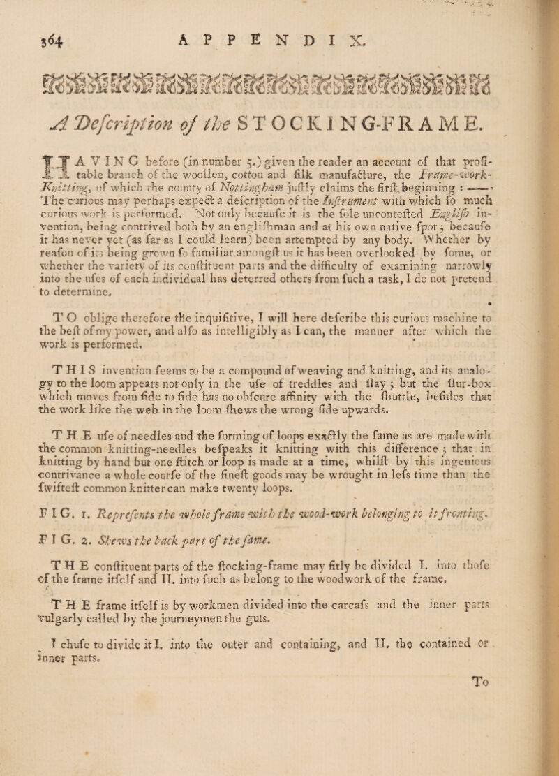 A Defcriptiou of the K1 N G-F R A M E. Having before (in number 5.) given the reader an account of that pro^- table branch of the woollen, cotton and hlk manufafliire, the Frt^me-worh.- Knittingf of which the county of Nottins:ham jullly claims the hrfl.beginning : The curious may perhaps expefl a defcripfion of the Infirument with which fo much curious work is performed. Not only becaufe it is the foie uncontefted Engllp in¬ vention, being contrived both by an engiifhman and at his own native fpot j becaufe it has never yet (as far as I could learn) been attempted by any body. Whether by reafon of its being grown fc familiar amongfl: us it has been overlooked by fome, or whether the variety of its confcitiient parts and the difficulty of examining narrowly into the nfes of each individual has deterred others from fuch a task, I do not pretend to determine, m T O oblige therefore the inguifitive, I will here deicribe this curious machine to the bell of my power, and alfo as intelligibly as I can, the manner after which the work is performed. THIS invention feems to be a compound of weaving and knitting, and its analo¬ gy to the loom appears not only in the ufe of treddles and Hay y but the fiur-box which moves from lide to fide has no obfcure affinity with the fhuttle, befides that the work like the web in the loom fhews the wrong fide upwards. THE ufe of needles and the forming of loops exsffly the fame as are made with the common knitting-needles befpeaks it knitting with this difference 5 that in knitting by hand but one flitch or loop is made at a time, whiifi: by this ingenious contrivance a whole courfe of the fineft goods may be wrought in lefs time than the fwiftefl common knitter can make twenty loops. FIG. I. Reprefents the 'Whole frame mith the wood-work belonging to it fronting, F I G. 2. Sheivs the hack part of the fame, THE conflituent parts of the flocking-frame may fitly be divided I, into thofe of the frame itfelf and IL into fuch as belong to the woodwork of the frame. ! THE frame itfelf is by workmen divided into the carcafs and the inner parts vulgarly called by the journeymen the guts, I chufe to divide it L into the outer and containing, and II. the contained or inner parts* To