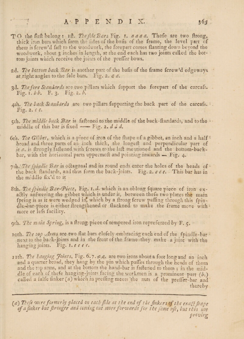 T O tlie firfl belong : lil. Tbefile Bars Vi^. i. a a a a. Thefe are two llrong, thick iron bars which form the lides of the bails of the frame, the level part of them is fcrew’d fafi: to the woodwork, the forepart comes flanting down beyond the woodwork, about 3 inches in length, at the end each has two joints called the hot- - tom joints which receive the joints of the prefTer bows, 2d. Tf?e hottom back Bar is another part of the bails of the frame fcrew’d edgeways, at right angles to the foie bars. Fig. z. a a, 3d. The fore Standards 'avo vAmh fupport the forepart of the carcafs. Fig. F. 3. Fig. 2. Z;'. 4th. The back Standards are twm pillars fopporting the back part of the carcafs. Fig. z. c c. 5th. The middle back Bar is faftenedto the middle of the back-ftandards, and to the ^ middle of this bar is fixed * Fig. z* d d d. 6th. Tae Gibbet^ wdiich is a piece of iron of the fliape of a gibbet, an inch and a half- broad and three parts of an inch thick, the Jongefl and perpendicular part of it a. is ftrongly fafiened with fcrew's to the lafl mentioned and the bottom-back- bar, with, the horizontal parts uppermoft and pointing inwards — Fig. 4. jih: The fplndle Bar is oflagonal and its round ends enter the holes of the heads of ' the back Handards, and thus form the back-joints. Fig, z. e e.e. This bar has in the middle fix’d to it 8th. The- fplndle Bar-bPiece^ Fig.’i. d. which is an oblong fquare piece of iron ex- adlly anfwering the gibbet which is under it, between thefe two plates the main fpring is as it were wedged int which by a ftrong fcrew palling through this fpin- dled^ar-piece is either flrengthened or flackned. to make the frame move with' more or iefs facility. ^ 9th. The main Spring, is a flrong piece of tempered iron reprefented by F. 5. loth. The top -Arms, are two fiat bars clofely embracing each end of the fpindle-bar * next to the back-joints and in the front of the frame ^ they, make -,a joint with the han^^'ing joints. Fig. i, e e e f. j ith. The hanging Joints, Fig. 6.7. two irons about a foot long and an inch and a quarter broad, they hang by the pin which pafTes through the heads of them and the top arms, and at the bottom the hand-bar is fafiened to them 5 in the mid¬ dle of each of thefe hanging-joints facing the workmen is a prominent part (Z'.) called a falfe (inker which in preiTing meets hhe nuts of the prefTer-bar and ’ thereby (a) Thefe ^zvere formerly placed on each fide at the end of the finkers of the e^ragffiaoe of a finker but ftronger and coming cut more forzvards for the fame ifi, but this not proving