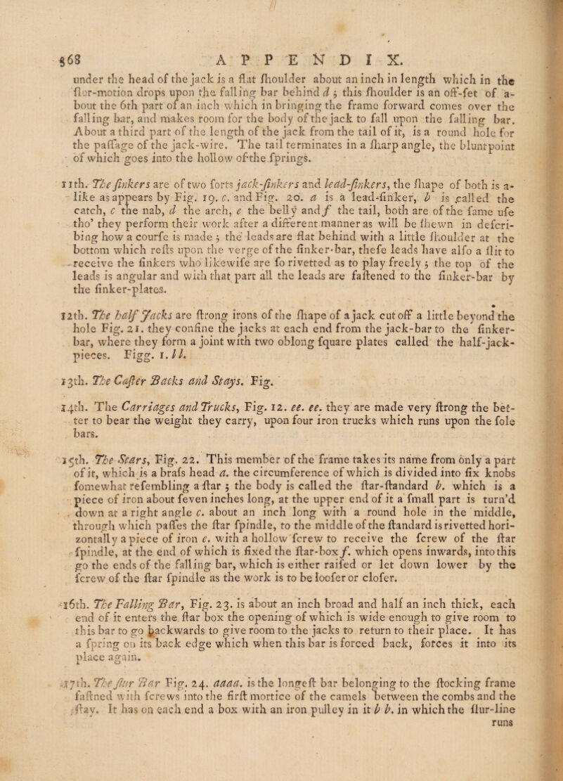 / S68 A P P 'E N D I X. under tlie head of the jack is a flat flioiilder about an inch in length which in the {lur-motion drops upon the falling bar behind d 5 this fhoulder is an off-fet of a- bout the 6th part of an inch which in bringing the frame forward comes over the falling bar, and makes room for the body of the jack to fall upon the falling bar. About a third part of the length of the jack from the tail of it, is a round hole for the paflage of the jack-wire. The tail terminates in a iharp angle, the bluntpoint of which goes into the hollow of the-fprings. nth. T/be finkers are of two forts jack-firikers and lead-finkers^ the fliape of both is a- like as appears by Fig. 19. and Fig. 20. is a lead-flnker, h is .called the catch, c the nab, d the arch, e the belly and/’ the tail, both are of the fame ufe tho’ they perform their work after a different manner as will be (hewn in defcri- bing how a courfe is made 5 the leads are flat behind with a little Ihoulder at the bottom which refls upon the verge of the flnker-bar, thefe leads have alfo a flit to - receive the Ankers w^lio likewife are fo rivetted as to play freely 5 the top of the leads is angular and with that part all the leads are fallened to the flnker-bar by the flnker-plates. I2th. The half Jacks are flrong irons of the fliape of a jack cutoff a little beyond the hole Fig. 21. they confine the jacks at each end from the jack-bar to the flnker- bar, where they form a joint with two oblong fquare plates called the half-jack- pieces. Figg. i,lL j^th. The Cafier IBacks and Stays, Fig. I4tli. The Carriages andTrucks^ Fig. 12. ee, ee, they are made very flrong the bet¬ ter to bear the weight they carry, upon four iron trucks which runs upon the foie bars. i^tb. The Stars^ Fig, 22. This member of the frame takes its name from only a part of it, which is a brafs head a. the circumference of which is divided into fix knobs fomewbat refembling a flar 5 the body is called the flar-fbndard h, which is a piece of iron about feven inches long, at the upper end of it aTmall part is turn’d , down at aright angle c, about an inch long with a round hole in the middle, through which paffes the flar fpindle, to the middle of the flandardisrivettedhori- zontally a piece of iron with a hollow ferew to receive the ferew of the flar fpindle, at the end of which is fixed the flar-boxjf, which opens inwards, into this go the ends of the falling bar, which is either raifed or let down lower by the ferew of the flat fpindle as the work is to be loofer or clofer. ^•l6tb. The Falling Sar^ Fig. 23. is about an inch broad and half an inch thick, each end of it enters the, flar box the opening of which is wide enough to give room to this bar to go backwards to give room to the jacks to return to their place. It has a fpring on its back edge which when this bar is forced back, forces it into dts place again. .a7th. The Jlur Bar Fig. 24. aaaa. is the longefl bar belonging to the flocking frame faftned with ferews into the firft mortice of the camels between the combs and the fflay. It has on each end a box with an iron pulley in it A h, in which the flur-line runs
