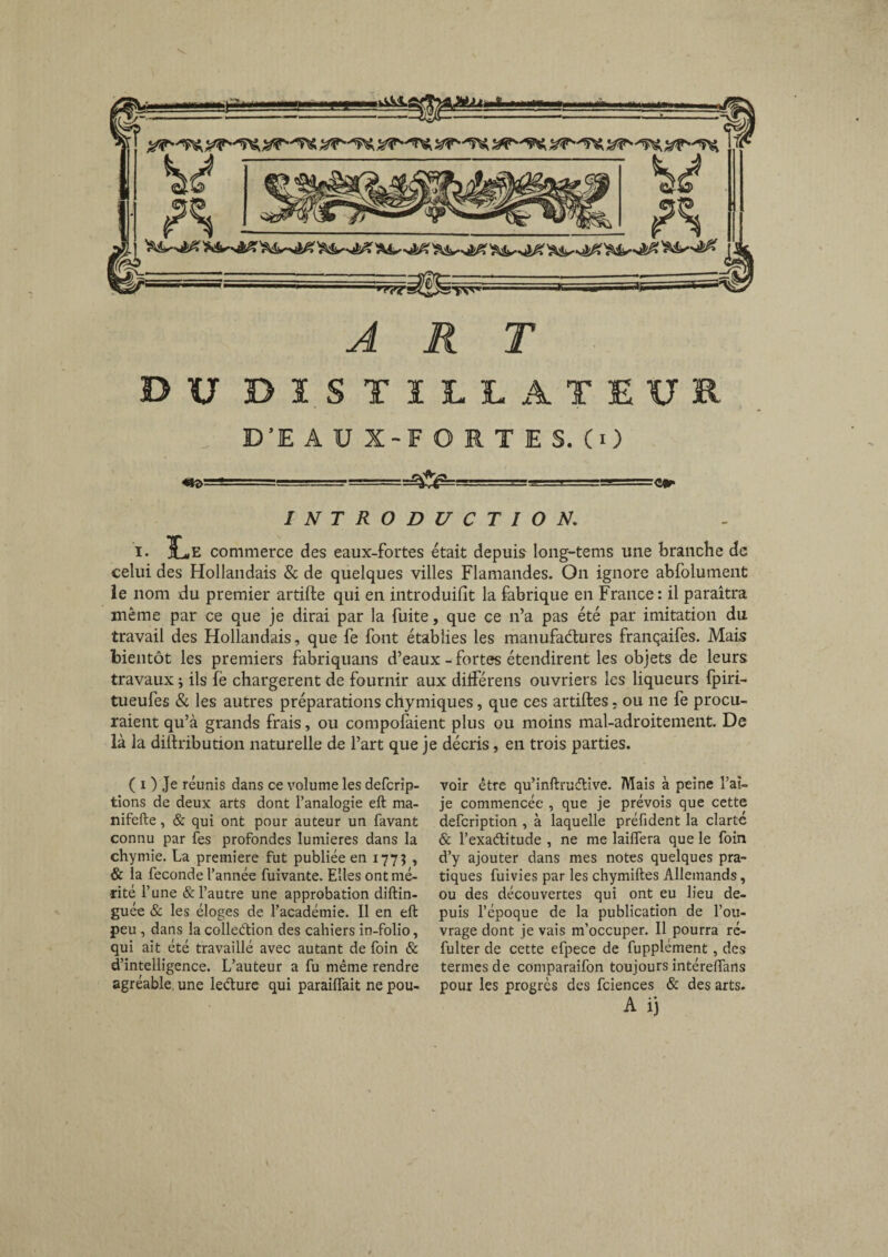 DU distillateur D’E AUX-FOETES. CO «H>—“ - ■ -= -m-fi... - TJ=-:e» INTRODUCTION. i. 1L,e commerce des eaux-fortes était depuis Iong-tems une branche de celui des Hollandais & de quelques villes Flamandes. On ignore abfolument îe nom du premier artifte qui en introduisit la fabrique en France : il paraîtra même par ce que je dirai par la fuite, que ce n’a pas été par imitation du travail des Hollandais, que fe font établies les manufactures franqaifes. Mais bientôt les premiers fabriquans d’eaux - fortes étendirent les objets de leurs travaux j ils fè chargèrent de fournir aux différens ouvriers les liqueurs fpiri- tueufes & les autres préparations chymiques, que ces artiftes. ou ne fe procu¬ raient qu’à grands frais, ou composaient plus ou moins mal-adroitement. De là la diftribution naturelle de l’art que je décris, en trois parties. ( i ) Je réunis dans ce volume les deferip- tions de deux arts dont l’analogie eft ma- nifefte, & qui ont pour auteur un favant connu par fes profondes lumières dans la chymie. La première fut publiée en 1775 , & la fécondé l’année fuivante. Elles ont mé¬ rité l’une & l’autre une approbation diftin- guée & les éloges de l’académie. Il en eft peu, dans la collection des cahiers in-folio, qui ait été travaillé avec autant de foin & d’intelligence. L’auteur a fu même rendre agréable une leéture qui paraiflait ne pou¬ voir être qu’inftïuétive. Mais à peine l’ai- je commencée , que je prévois que cette defeription , à laquelle préfident la clarté & l’exaélitude , ne me laiflera que le foin d’y ajouter dans mes notes quelques pra¬ tiques fuivies par les chymiftes Allemands, ou des découvertes qui ont eu lieu de¬ puis l’époque de la publication de l’ou¬ vrage dont je vais m’occuper. Il pourra ré- fulter de cette efpece de fupplément, des termes de comparaifon toujours intéreffans pour les progrès des fciences & des arts. A ij