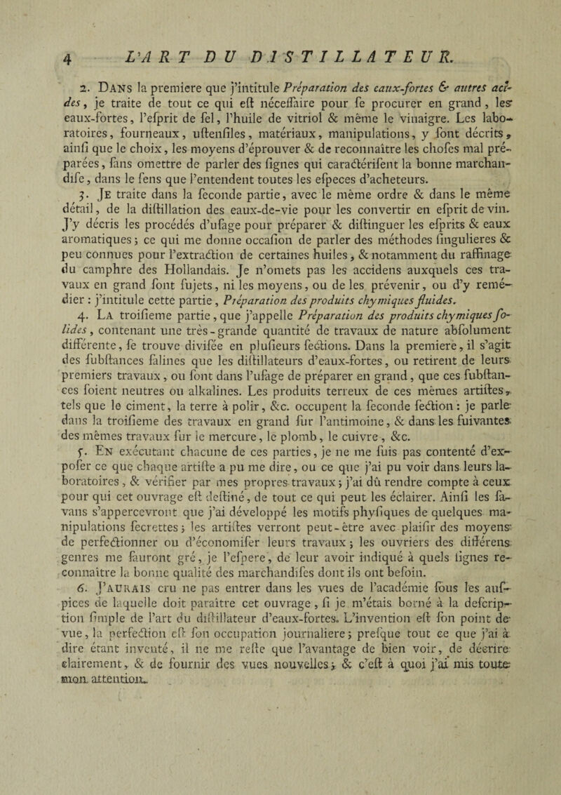 1. Dans la première que j’intitule Préparation des eaux-fortes & autres aci¬ des , je traite de tout ce qui eft nécelfaire pour fe procurer en grand , les* eaux-fortes, Pefprit de fel, l’huile de vitriol & même le vinaigre. Les labo¬ ratoires, fourneaux, uftenfiles, matériaux, manipulations, y font décrits, ainfi que le choix, les moyens d’éprouver & de reconnaître les cliofes mal pré¬ parées, fans omettre de parler des fignes qui caraCtérifent la bonne marchan¬ dée, dans le fens que l’entendent toutes les efpeces d’acheteurs. 3. Je traite dans la fécondé partie, avec le même ordre & dans le même détail, de la diftillation des eaux-de-vie pour les convertir en efpritdevin. J’y décris les procédés d’ufage pour préparer & diftinguer les efprits & eaux aromatiques ; ce qui me donne occafion de parler des méthodes fingulieres & peu connues pour l’extraCtion de certaines huiles, & notamment du raffinage du camphre des Hollandais. Je n’omets pas les accidens auxquels ces tra¬ vaux en grand font fujets, ni les moyens, ou de les prévenir, ou d’y remé¬ dier : j’intitule cette partie , Préparation des produits chy iniques fuides, 4. La troifieme partie, que j’appelle Préparation des produits chy miques fo¬ ndes , contenant une très - grande quantité de travaux de nature absolument différente, fe trouve divifée en plufieurs feCtions. Dans la première, il s’agit des fubftances falines que les diftillateurs d’eaux-fortes , ou retirent de leurs premiers travaux , ou font dans l’ufage de préparer en grand, que ces fubftan¬ ces foient neutres ou alkalines. Les produits terreux de ces mêmes artiftes, tels que le ciment, la terre à polir, &c. occupent la fécondé feCtion: je parle' dans la troifieme des travaux en grand fur l’antimoine, & dans les fuivantes. des mêmes travaux fur le mercure, le plomb , le cuivre , &c. f. En exécutant chacune de ces parties, je ne me fuis pas contenté d’ex- pofer ce que chaque artifte a pu me dire, ou ce que j’ai pu voir dans leurs la¬ boratoires , & vérifier par mes propres-travaux ; j’ai dû rendre compte à ceux pour qui cet ouvrage eft deftiné, de tout ce qui peut les éclairer. Ainfi les la- vans s’appercevront que j’ai développé les motifs phyfiques de quelques ma¬ nipulations fecrettes ; les artiftes verront peut-être avec plaifir des moyens' de perfectionner ou d’économifer leurs travaux ; les ouvriers des diftérens genres me finiront gré, je l’efpere, de leur avoir indiqué à quels fignes re¬ connaître la bonne qualité des marchandifes dont ils ont befoin. 6. J’aurais cru ne pas entrer dans les vues de l’académie fous les auf- pices de laquelle doit paraître cet ouvrage, fi je m’étais borné à la deferip- tion fimple de l’art du diftillateur d’eaux-fortes. L’invention eft fon point de- vue, la perfection eft fon occupation journalière î prefque tout ce que j’ai à. dire étant inventé, il 11e me relie que l’avantage de bien voir, de décrire clairement, & de fournir des vues nouvelles y & c’eft à quoi j’ai mis toute mon attention*.