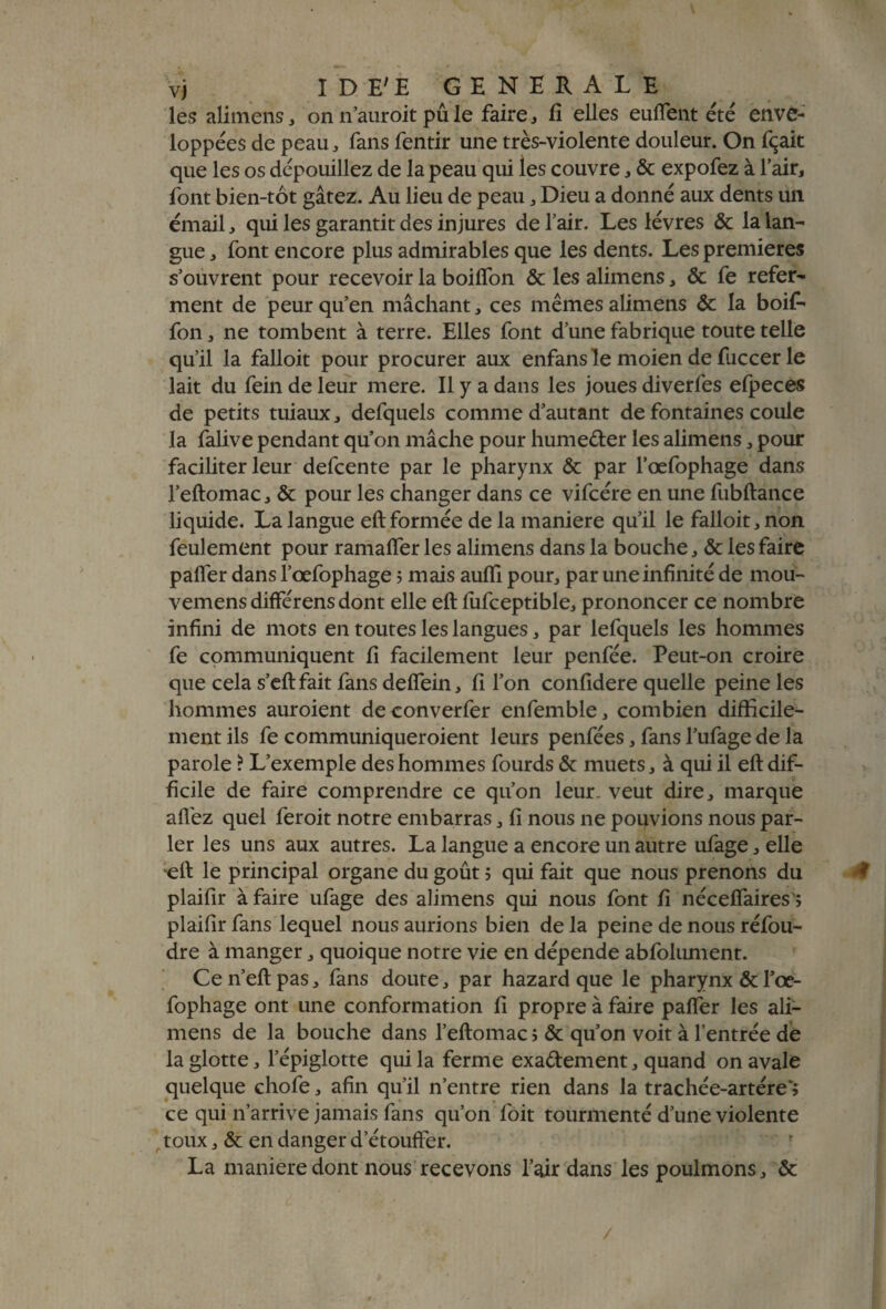 les alimens, on n’auroit pû le faire, fi elles euflent été enve¬ loppées de peau, fans fentir une très-violente douleur. On fçait que les os dépouillez de la peau qui les couvre, & expofez à l’air, font bien-tôt gâtez. Au lieu de peau, Dieu a donné aux dents un émail, qui les garantit des injures de l’air. Les lèvres & la lan¬ gue , font encore plus admirables que les dents. Les premières s’ouvrent pour recevoir la boilfon & les alimens, & fe refer¬ ment de peur qu’en mâchant, ces mêmes alimens Ôc la boif* fon, ne tombent à terre. Elles font d’une fabrique toute telle qu’il la falloit pour procurer aux enfans le moien de fuccer le lait du fein de leur mere. Il y a dans les joues diverfes efpeces de petits tuiaux, defquels comme d’autant de fontaines coule la falive pendant qu’on mâche pour humeder les alimens, pour faciliter leur defeente par le pharynx & par l’œfophage dans l’eftomac, & pour les changer dans ce vifcére en une fubftance liquide. La langue eft formée de la maniéré qu’il le falloit, non feulement pour ramafler les alimens dans la bouche, & les faire palier dans l’œfophage 5 mais aulfi pour, par une infinité de mou- vemens différens dont elle eft lufceptible, prononcer ce nombre infini de mots en toutes les langues, par lefquels les hommes fe communiquent fi facilement leur penfée. Peut-on croire que cela s’eftfait fans deflein, fi l’on confidere quelle peine les hommes auroient deconverfer enfemble, combien difficile¬ ment ils fe communiqueroient leurs penfées, fans l’ufage de la parole ? L’exemple des hommes fourds & muets, à qui il eft dif¬ ficile de faire comprendre ce qu’on leur- veut dire, marque allez quel feroit notre embarras, fi nous ne pouvions nous par¬ ler les uns aux autres. La langue a encore un autre ufage, elle eft le principal organe du goût j qui fait que nous prenons du 0 plaifir à faire ufage des alimens qui nous font fi nécelfaires ; plaifir fans lequel nous aurions bien de la peine de nous réfou¬ dre à manger, quoique notre vie en dépende abfolument. Ce n’eft pas, fans doute, par hazard que le pharynx & l’œ¬ fophage ont une conformation fi propre à faire pafier les ali¬ mens de la bouche dans l’eftomac ; & qu’on voit à l’entrée de la glotte, l’épiglotte qui la ferme exadement, quand on avale quelque chofe, afin qu’il n’entre rien dans la trachée-artére*» ce qui n’arrive jamais fans qu’on foit tourmenté d’une violente toux, & en danger d’étoufter. La maniéré dont nous recevons l’air dans les poulmons, & /