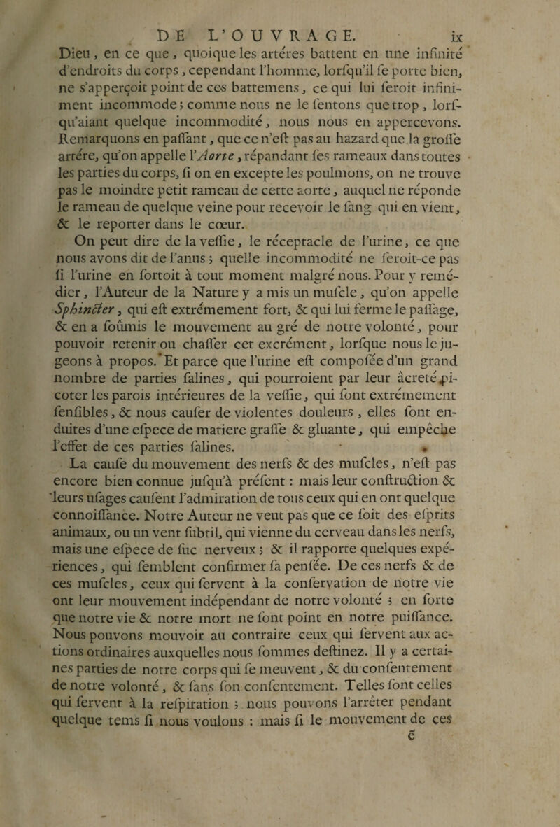 Dieu, en ce que, quoique les artères battent en une infinité d’endroits du corps , cependant l’homme, lorfqu’il fe porte bien, ne s’apperçoit point de ces battemens, ce qui lui feroit infini¬ ment incommode; comme nous ne le tentons que trop, lorf- qu’aiant quelque incommodité, nous nous en appercevons. Remarquons en paffant, que ce n’eft pas au hazard que la grotte artère, qu’on appelle 1 ’Aorte, répandant fes rameaux dans toutes les parties du corps, ti on en excepte les poulmons, on ne trouve pas le moindre petit rameau de cette aorte, auquel ne réponde le rameau de quelque veine pour recevoir le fang qui en vient, 6c le reporter dans le cœur. On peut dire de la veffie, le réceptacle de T'urine, ce que nous avons dit de l’anus ; quelle incommodité ne leroit-ce pas (I l’urine en fortoit à tout moment malgré nous. Pour y remé¬ dier , l’Auteur de la Nature y a mis un mufcle, qu’on appelle Sphmcîer, qui eft extrêmement fort, 6c qui lui ferme le pailage, & en a fournis le mouvement au gré de notre volonté, pour pouvoir retenir ou chafler cet excrément, lorfque nous le ju¬ geons à propos.’Et parce que l’urine eft compofée d’un grand nombre de parties falines, qui pourroient par leur âcreté pi¬ coter les parois intérieures de la veffie, qui font extrêmement fenfibles, 6c nous caufer de violentes douleurs , elles font en¬ duites d’une efpece de matière grafte 6c gluante, qui empêche l’effet de ces parties falines. • • La caufe du mouvement des nerfs 6c des mufcles, n’eft pas encore bien connue jufqu’à préfent : mais leur conftrudion 6c 'leurs ufages caufent l’admiration de tous ceux qui en ont quelque connoiffance. Notre Auteur ne veut pas que ce foit des efprits animaux, ou un vent fubtil, qui vienne du cerveau dans les nerfs, mais une efpece de lue nerveux ; 6c il rapporte quelques expé¬ riences , qui femblent confirmer fa penfée. De ces nerfs 6c de ces mufcles, ceux qui fervent à la confervation de notre vie ont leur mouvement indépendant de notre volonté ; en forte que notre vie 6c notre mort ne font point en notre puiffance. Nous pouvons mouvoir au contraire ceux qui fervent aux ac¬ tions ordinaires auxquelles nous fommes deftinez. 11 y a certai¬ nes parties de notre corps qui fe meuvent, 6c du confentement de notre volonté, 6c fans fon confentement. Telles font celles qui fervent à la refpiration ; nous pouvons l’arrêter pendant quelque tems fi nous voulons : mais fi le mouvement de ces mj e