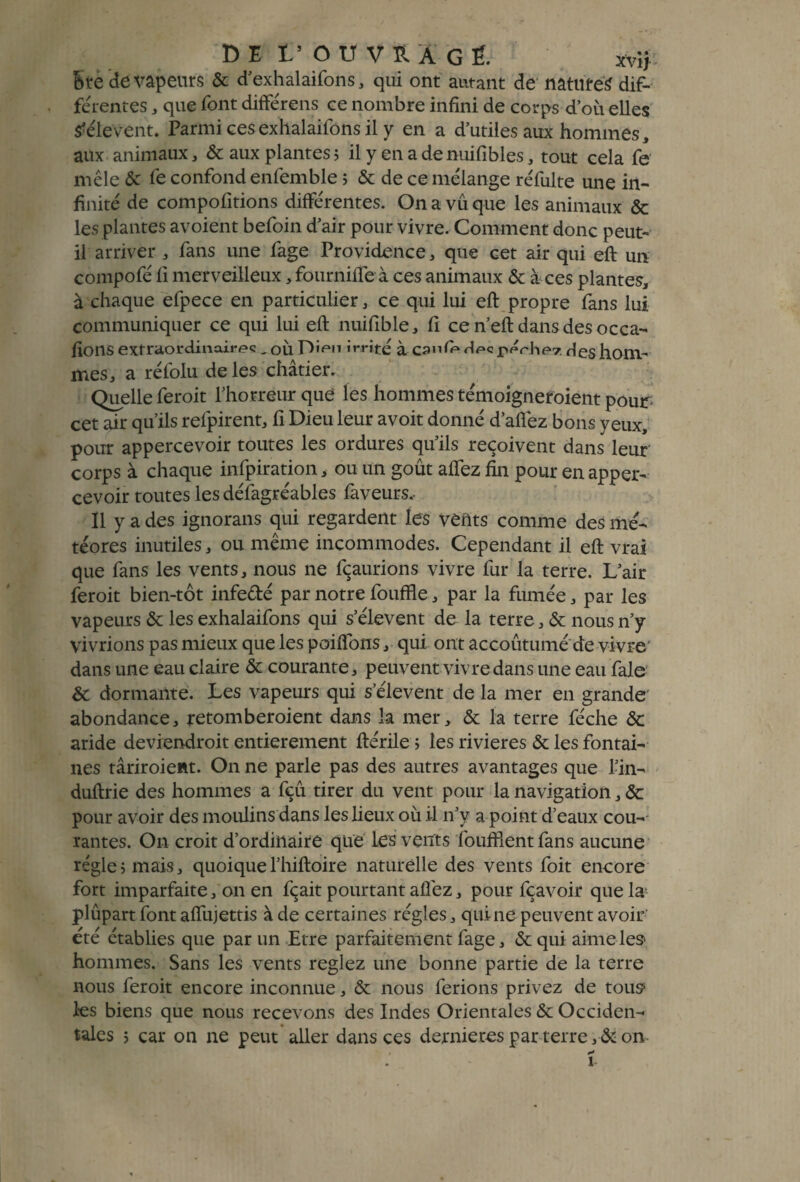 DE L’OUVRAGÉ xvij Stè de vapeurs & d’exhalaifons, qui ont autant de naturel dif¬ ferentes , que font différens ce nombre infini de corps d’où elles S'élèvent. Parmi cesexhalaifons il y en a d’utiies aux hommes, aux animaux, & aux plantes5 il y enadenuifibles, tout cela fe mêle & fe confond enfemble 5 & de ce mélange réfulte une in¬ finité de compofitions différentes. On a vu que les animaux & les plantes avoient befoin d’air pour vivre. Comment donc peut- il arriver , fans une fage Providence, que cet air qui eff un compofé fi merveilleux, fournifie à ces animaux & à ces plantes, à chaque efpece en particulier, ce qui lui eft propre fans lui communiquer ce qui lui eft nuifible, fi cen’eft dansdesocca- fions extraordinaires irrité à Canie desperhev. des hoUV mes, a réfolu de les châtier. Quelle feroit l’horreur que les hommes témoigneroient pour cet air qu’ils relpirent, fi Dieu leur avoit donné dallez bons yeux, pour appercevoir toutes les ordures qu’ils reçoivent dans leur corps à chaque infpiration, ou un goût allez fin pour en apper¬ cevoir toutes les défagréables fàveurs.- II y a des ignorans qui regardent les vents comme des mé¬ téores inutiles, ou même incommodes. Cependant il eft vrai que fans les vents, nous ne fçaurions vivre fur la terre. L’air feroit bien-tôt infe&é par notre fouffie, par la fumée, par les vapeurs & les exhalaifons qui s’élèvent de la terre, & nous n’y vivrions pas mieux que les poiflons, qui ont accoutumé de vivre' dans une eau claire & courante, peuvent vivre dans une eau fais & dormante. Les vapeurs qui s’élèvent de la mer en grande' abondance, retomberoient dans la mer, & la terre féche ôc aride deviendroit entièrement ftérile ; les rivières & les fontai¬ nes târiroient. On ne parle pas des autres avantages que l’in- duftrie des hommes a fçû tirer du vent pour la navigation, & pour avoir des moulins dans les lieux où il n’y a point d’eaux cou¬ rantes. On croit d’ordinaire que les vents fouillent fans aucune régie5 mais, quoiquel’hiftoire naturelle des vents foit encore fort imparfaite, on en fçait pourtant allez, pour fçavoir que la plûpartfont aflujettis à de certaines régies, qui ne peuvent avoir' été établies que par un Etre parfaitement fage, & qui aime les* hommes. Sans les vents reglez une bonne partie de la terre nous feroit encore inconnue, & nous ferions privez de tous1 les biens que nous recevons des Indes Orientales & Occiden¬ tales ; car on ne peut aller dans ces dernières par terre , & on 1