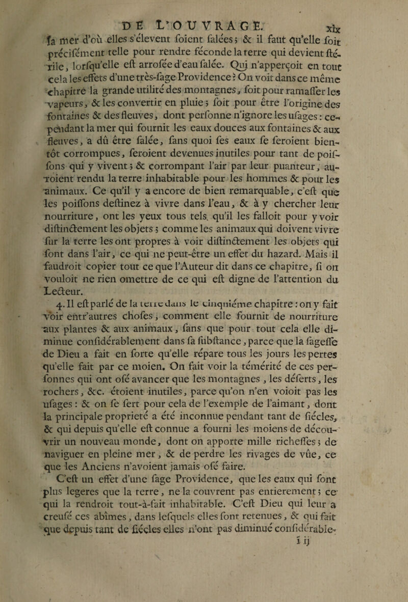 DÉ t’OUVRAG E. xîx îa mei* d’où elles selevent foient falées; & il faut qu’elle foit précifément telle pour rendre féconde la terre qui devient fté- Tile, lorfquelle eft arrofée d’eau falée. Qui n’apperçoit en tout cela les effets d’une très-fage Providence ? On voit dans ce même chapitre la grande utilité des montagnes, foit pour ramaffer les vapeurs, & les convertir en pluie ; foit pour être l’origine des fontaines & des fleuves, dont perfonne n’ignore les ufages : ce-* pendant la mer qui fournit les eaux douces aux fontaines & aux fleuves, a dû être falée, fans quoi fes eaux fe feroient bien¬ tôt corrompues, feroient devenues inutiles pour tant depoif- fons qui y vivent; & corrompant l’air par leur puanteur, au- •roient rendu la terre inhabitable pour les hommes & pour les 'animaux. Ce qu’il y a encore de bien remarquable, c’eft que les poiflons deftinez à vivre dans l’eau, & à y chercher leur nourriture, ont les yeux tous tels, qu’il les falloit pour y voir diftindement les objets ; comme les animaux qui doivent vivre fur la terre les ont propres à voir diftindement les objets qui font dans l’air, ce qui ne peut-être un effet du hazard. Mais il faudroit copier tout ce que l’Auteur dit dans ce chapitre, fi on vouloit ne rien omettre de ce qui eft digne de l’attention du Ledeur. 4.II eft parlé de la icucdans le cinquième chapitre : on y fait voir entr’autres chofes, comment elle fournit de nourriture aux plantes & aux animaux, fans que pour tout cela elle di¬ minue confidérablenient dans fa fubftance, parce que la lageflb de Dieu a fait en forte qu’elle répare tous les jours les pertes quelle fait par ce moien. On fait voir la témérité de ces per- fonnes qui ont ofé avancer que les montagnes , les déferts, les rochers, &c. étoient inutiles, parce qu’on n’en voioit pas les ufages : & on fe fert pour cela de l’exemple de l’aimant, dont la principale propriété a été inconnue pendant tant de fiécles, & qui depuis qu’elle eft connue a fourni les moiens de décou¬ vrir un nouveau monde, dont on apporte mille richeffes; de naviguer en pleine mer, & de perdre les rivages de vûe, ce que les Anciens n’avoient jamais ofé faire. C’eft un effet d’une fage Providence, que les eaux qui font plus legeres que la terre, ne la couvrent pas entièrement ; ce qui la rendroit tout-à-fait inhabitable. C’eft Dieu qui leur a creufé ces abîmes, dans lefquels elles font retenues, & qui fait que depuis tant de fiççles elles n’ont pas diminué confidérable-