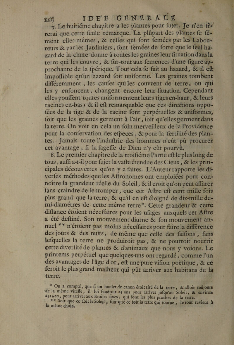 xxiî ÏDE'E GîHîîlÀtï 7. Le huitième chapitre a les plantes pour fujet. Je n’en tff rerai que cette feule remarque. La plupart des plantes fe fé- ment elles-mêmes , & celles qui font femées par les Labou¬ reurs & par les Jardiniers , font femées de forte que le feul ha- zard de la chute donne à toutes les graines leur fituation dans la terre qui les couvre, & fur-tout aux femences d’une figure ap¬ prochante de la fpérique. Tout cela fe fait au hazard, & il eft impoflible qu’un hazard foit uniforme. Les graines tombent différemment, les caufes qui les couvrent de terre, ou qui les y enfoncent , changent encore leur fituation. Cependant elles pouffent toutes uniformément leurs tiges en-haut, & leurs racines en-bas ; & il eft remarquable que ces dire&ions oppo- fées de la tige & de la racine font perpétuelles & uniformes, foit que les graines germent à l’air, foit qu’elles germent dans la terre. On voit en cela un foin merveilleux de la Providence pour la confervation des efpeces, & pour la fertilité des plan¬ tes. Jamais toute l’induftrie des hommes n’eût pu procurer cet avantage , fi la fageffe de Dieu n’y eût pourvu. 8. Le premier chapitre de la troifiéme Partie eft le plus long de tous, auiïi a-t-il pour fujet la vafte étendue des Cieux, & les prin¬ cipales découvertes qu’on y a faites. L’Auteur rapporte les di- verfes méthodes que les Aftronomes ont emploiées pour con- noître la grandeur réelle du Soleil, & il croit qu’on peut affurer fans craindre de fe tromper, que cet Aftre eft cent mille fois plus grand que la terre, & qu’il en eft éloigné de dix-mille de¬ mi-diamètres de cette même terre*. Cette grandeur & cette diftance étoient néceffaires pour les ufages auxquels cet Aftre a été deftiné. Son mouvement diurne & fon mouvement an¬ nuel * * n’etoient pas moins néceffaires pour faire la différence des jours & des nuits, de même que celle des faifons , fans lefquelles la terre ne produiroit pas, & ne pourroit nourrir cette diverfité de plantes & d’animaux que nous y voions. Le printems perpétuel que quelques-uns ont regardé, comme l’un des avantages de l’âge d’or, eft une pure vifion poétique, & ce feroit le plus grand malheur qui pût arriver aux habitans de la terre. * ®nAa compté, que fi un boulet rie canon éroit tiré de la terre , &alloit toujours ce ia meme vîtefle, il lui faudroit ans pour arriver jufqu’au Soleil, & environ é9i69o, pour arriver aux Etoiles fixes , qui font les plus proches de la terre. * * Soit que ce foit le Soleil, foit que ce foit la terre qui tourne , le tout revient à ia meme çhofe.