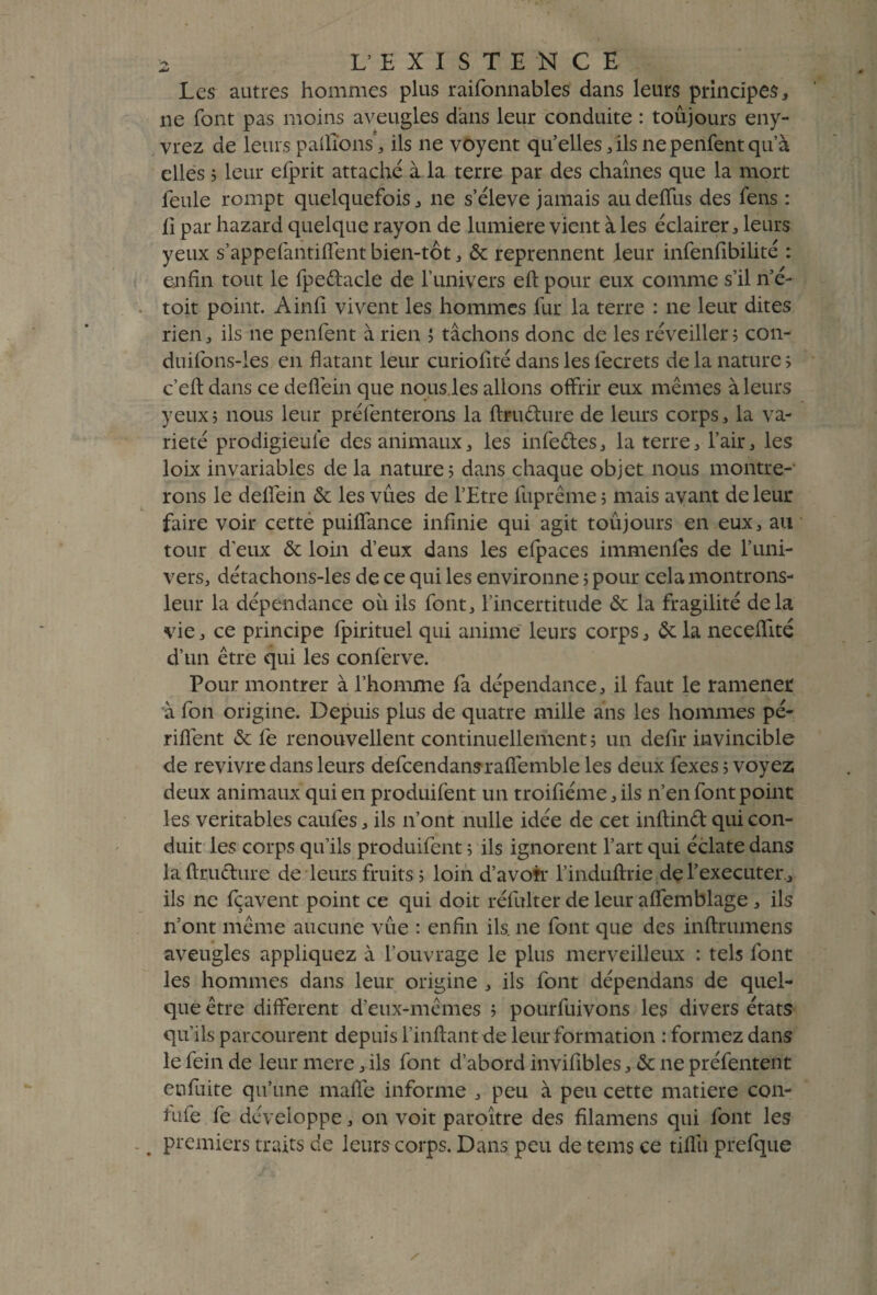 Les autres hommes plus raifonnables dans leurs principes, ne font pas moins aveugles dans leur conduite : toujours eny- vrez de leurs paillons, ils ne voyent qu’elles, ils ne penfent qu’à elles ; leur efprit attaché à la terre par des chaînes que la mort feule rompt quelquefois, ne s’élève jamais audeffus des fens : li par hazard quelque rayon de lumière vient à les éclairer, leurs yeux s’appefantilfent bien-tôt, & reprennent leur infenfibilité : enfin tout le fpedacle de l’univers eft pour eux comme s’il n’é- toit point. Ainfl vivent les hommes fur la terre : ne leur dites rien, ils ne penfent à rien ; tâchons donc de les réveiller 5 con- duifons-ies en flatant leur curiofité dans les fecrets de la nature; c’eft dans ce deffein que nous.les allons offrir eux mêmes à leurs yeux; nous leur préfenterons la ftru&ure de leurs corps, la va¬ riété prodigieule des animaux, les infedes, la terre, l’air, les loix invariables de la nature; dans chaque objet nous montre¬ rons le deffein & les vûes de l’Etre fuprême ; mais avant de leur faire voir cette puiffance infinie qui agit toujours en eux, au tour d'eux & loin d’eux dans les efpaces immenfes de l’uni¬ vers, détachons-les de ce qui les environne ; pour cela montrons- leur la dépendance où ils font, l’incertitude & la fragilité delà vie, ce principe fpirituel qui anime leurs corps, &: la neceffité d’un être qui les confèrve. Pour montrer à l’homme fa dépendance, il faut le ramener à fon origine. Depuis plus de quatre mille ans les hommes pé- riffent & le renouvellent continuellement ; un defir invincible de revivre dans leurs defcendansralfemble les deux fexes ; voyez deux animaux qui en produifent un troifiéme, ils n’en font point les véritables caufes, ils 11’ont nulle idée de cet inftind qui con¬ duit les corps qu’ils produifent ; ils ignorent l’art qui éclate dans la fttudure de leurs fruits ; loin d’avotr l’induftrie de l’executer, ils ne fçavent point ce qui doit réfulter de leur affemblage, ils n’ont même aucune vûe : enfin ils. ne font que des inftrumens aveugles appliquez à l’ouvrage le plus merveilleux : tels font les hommes dans leur origine , ils font dépendans de quel¬ que être different d’eux-mêmes ; pourfuivons les divers états qu’ils parcourent depuis l’inftant de leur formation : formez dans le fein de leur mere, ils font d’abord invifibles, & 11e préfentent en fuite qu’une malle informe , peu à peu cette matière con- tufe fe développe, on voit paroître des filamens qui font les . premiers traits de leurs corps. Dans peu de tems ce tilfu prefque