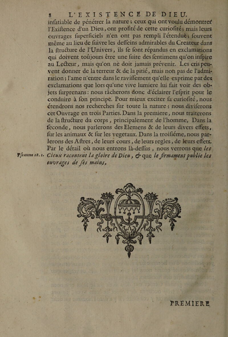 infatiable de pénétrer la nature ; ceux qui ont voulu démontrei? l’Exiftence d’un Dieu, ont profité de cette curiofitéj mais leurs ouvrages Cuperficiels n’en ont pas rempli l’étendue > Couvent même au lieu de Cuivre les defleins admirables du Créateur dans la ftru&ure de l’Univers, ils Ce Cont répandus en exclamations qui doivent toujours être une Cuite des Centimens qu’on inCpire au Le&e.ur, mais qu’on ne doit jamais prévenir. Les cris peu¬ vent donner de la terreur & de la pitié, mais non pas de l’admi¬ ration î l’ame n’entre dans le ravifiement qu’elle exprime par des exclamations que lors qu’une vive lumière lui Cait voir des ob¬ jets Curprenans : nous tâcherons donc d’éclairer l’efprit pour le conduire à Con principe. Pour mieux exciter Ca curiofité, nous étendrons nos recherches Cur toute la nature ; nous diyiCerons cet Ouvrage en trois Parties. Dans la première, nous traiterons de laftru&ure du corps , principalement de l’homme. Dans la fécondé, nous parlerons desElemens & de leurs divers effets, fur les animaux & Cur les végétaux. Dans la troifiéme, nous par¬ lerons des Aftres, de leurs cours, de leurs réglés, de leurs effets. Par le détail où nous entrons là-deffus , nous verrons que le s T femme is, i. cieux racontent la gloire de Dieu > c^que le frmament publie les ouvrages de fes mains» PREMIERE