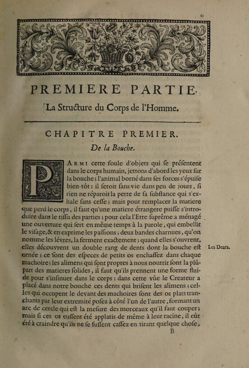 PREMIERE PARTIE fLa Structure du Corps de l’Homme. CHAPITRE PREMIER. De la Bouche. A r m i cette foule d’objets qui fe préfentent dans le corps humain, jettons d’abord les yeux lur la bouche 5 l’animal borné dans fes forces s’épuife bien-tôt ; il feroit fans vie dans peu de jours, fi rien ne réparoitla perte de fa fubftance qui s’ex¬ hale fans celfe ; mais pour remplacer la matière que perd le corps, il faut qu’une matière étrangère puilTe s’intro¬ duire dans le tiffu des parties ; pour cela l’Etre fuprême a ménagé . une ouverture qui fert en même temps à la parole, qui embellit le vifage,& en exprime les pallions ; deux bandes charnues, qu’on nomme les lèvres, la ferment exa&ement ; quand elles s’ouvrent, elles découvrent un double rang de dents dont la bouche eft Les Dents, ornée > ce 'font des efpeces de petits os enchaffez dans chaque mâchoire 5 les alimens qui font propres à nous nourrir font la plu¬ part des matières folides, il faut qu’ils prennent une forme flui¬ de pour s’infinuer dans le corps ; dans cette vue le Créateur a placé dans notre bouche ces dents qui brifent les alimens 5 cel¬ les qui occupent le devant des mâchoires font des os plats tran¬ chants par leur extrémité pofez à côté l’un de l’autre, formant un arc de cercle qui eft la mefure des morceaux qu’il faut couper, mais fi ces os euflent été applatis de même à leur racine, il eût été à craindre qu’ils ne fe fufiént caftez en tirant quelque chofe, B