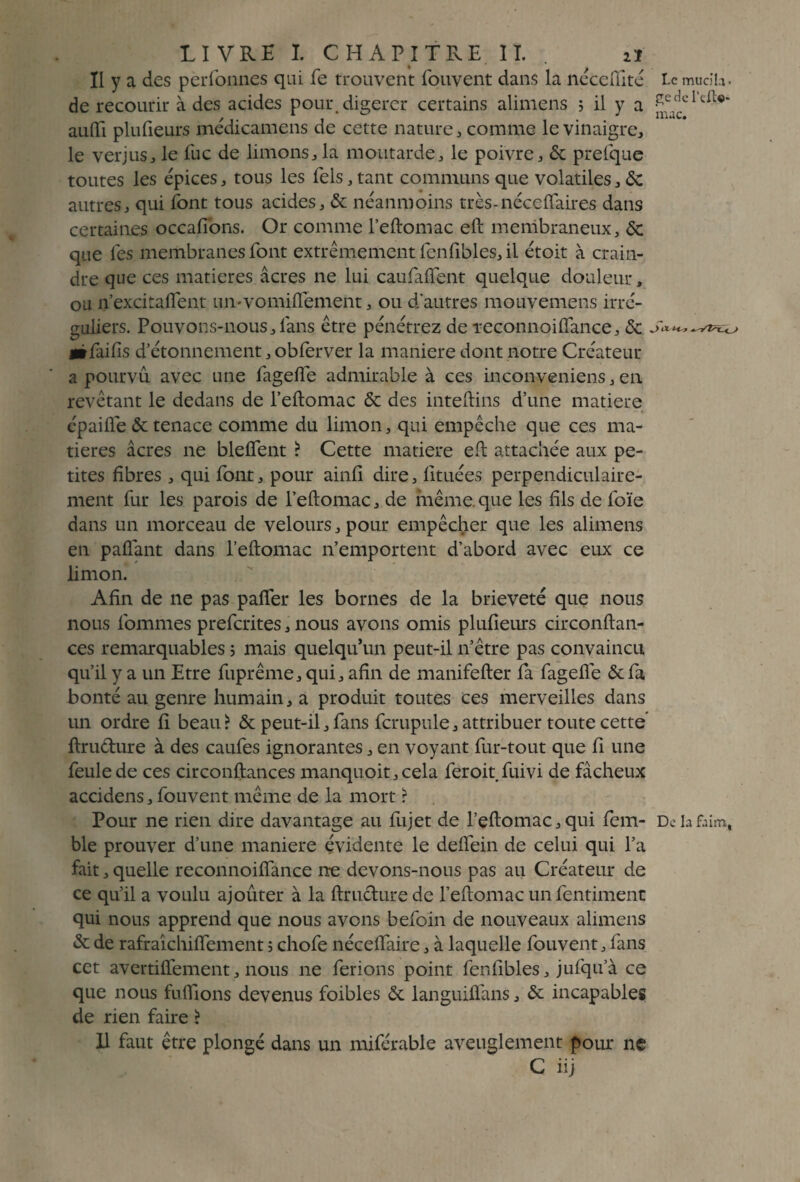 Il y a des perfonnes qui fe trouvent fouvent dans la nécefiité de recourir à des acides pour, digérer certains alimens ; il y a auiïi plufieurs médicamens de cette nature , comme le vinaigre, le verjus, le lue de limons, la moutarde, le poivre, 6c prelque toutes les épices, tous les Tels, tant communs que volatiles, 6c autres, qui font tous acides, & néanmoins très-néceflaires dans certaines occafibns. Or comme l’eftomac eft membraneux, & que les membranes font extrêmement fenfibles, il étoit à crain¬ dre que ces matières âcres ne lui caufaflent quelque douleur, ou n’excitaflent un-vomiftement, ou d'autres mouvemens irré¬ guliers. Pouvons-nous, fans être pénétrez de Teconnoilfance, 6c «tfaifis d’étonnement, obferver la maniéré dont notre Créateur a pourvu avec une fagelfe admirable à ces inconveniens,en revêtant le dedans de l’eftomac & des inteftins d’une matière épailfe 6c tenace comme du limon, qui empêche que ces ma¬ tières acres ne bleffent ? Cette matière eft attachée aux pe¬ tites fibres , qui font, pour ainfi dire, fituées perpendiculaire¬ ment fur les parois de l’eftomac, de même.que les fils de loïe dans un morceau de velours, pour empêcher que les alimens en pafiant dans l’eftomac n’emportent d’abord avec eux ce limon. Afin de ne pas palier les bornes de la brièveté que nous nous fiommes preferites, nous avons omis plufieurs circonftan- ces remarquables 5 mais quelqu’un peut-il n’être pas convaincu qu’il y a un Etre fuprême, qui, afin de manifefter fa fagefie 6c fa bonté au genre humain, a produit toutes ces merveilles dans un ordre fi beau? & peut-il,fans fcrupule, attribuer toute cette ftrudure à des caufes ignorantes, en voyant fur-tout que fi une feule de ces circonftances manquoit,cela feroit fuivi de fâcheux accidens, fouvent même de la mort ? Pour ne rien dire davantage au fujet de l’eftomac,qui fem- ble prouver d’une maniéré évidente le deftein de celui qui l’a fait, quelle reconnoilfance ne devons-nous pas au Créateur de ce qu’il a voulu ajoûter à la ftrudure de l’eftomac unfentiment qui nous apprend que nous avons befoin de nouveaux alimens 6c de rafraîchiflement 5 chofe nécelfaire, à laquelle fouvent, fans cet avertiflement, nous ne ferions point fenfibles, jufqifà ce que nous fufilons devenus foibles 6c languiflans, 6c incapables de rien faire ? Il faut être plongé dans un miférable aveuglement pour ne C iij U mucila¬ ge de I’cfU- mac. De la faim,
