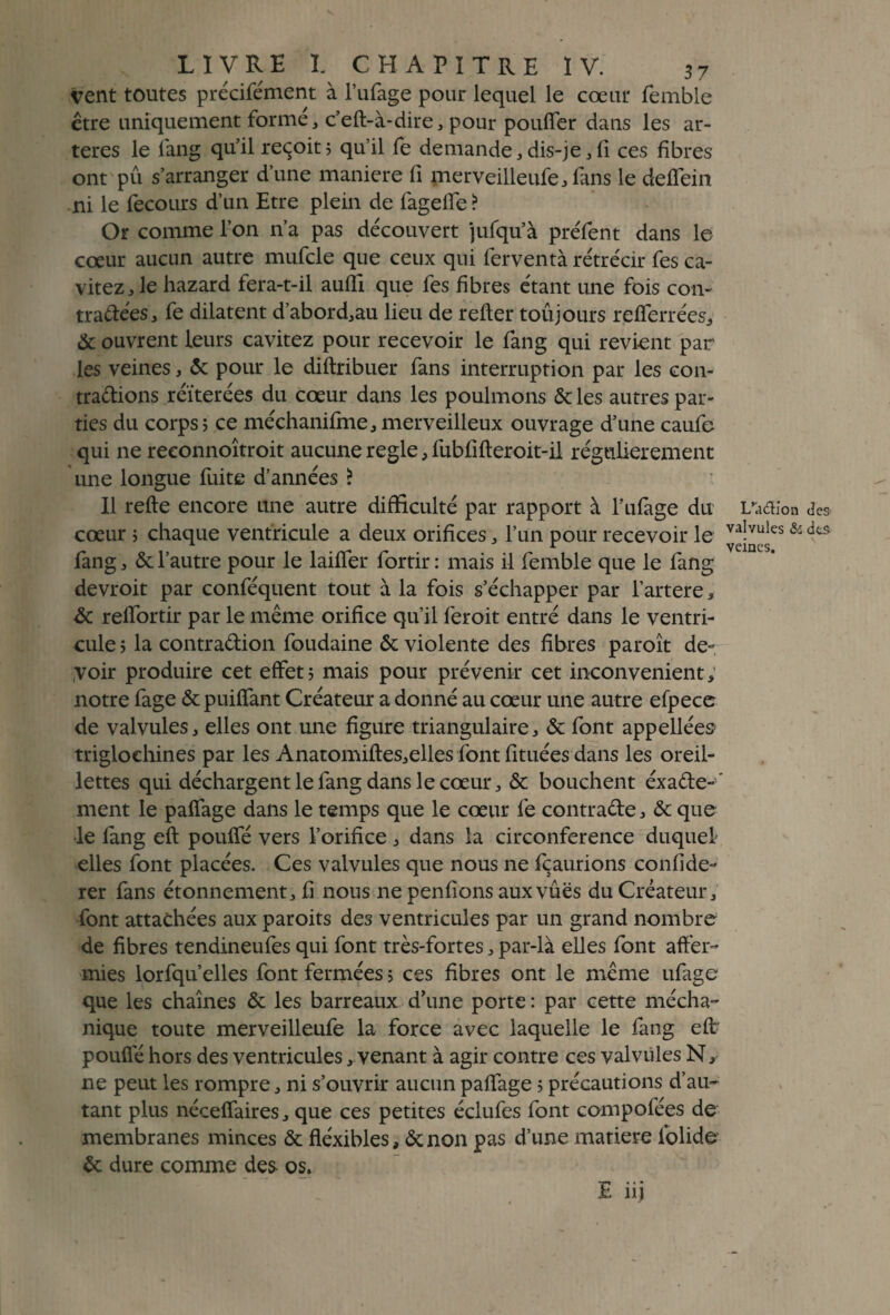 vent toutes précifément à l’ufage pour lequel le cœur femble être uniquement forme, c’efl-à-dire, pour pouffer dans les ar¬ tères le fang qu'il reçoit ; qu’il fe de mande, dis-je, fi ces fibres ont pu s’arranger d’une maniéré fi merveilleufe, fans le deffein ni le fecours d’un Etre plein de fageffe? Or comme l’on n’a pas découvert jufqu’à préfent dans le cœur aucun autre mufcle que ceux qui ferventà rétrécir fes ca- vitez, le hazard fera-t-il auffi que fes fibres étant une fois con¬ tractées, fe dilatent d’abord,au lieu de relier toujours refferrées, & ouvrent leurs cavitez pour recevoir le fang qui revient par les veines, 6c pour le diftribuer fans interruption par les con¬ tractions réitérées du cœur dans les poulmons & les autres par¬ ties du corps ; ce méchanifme, merveilleux ouvrage d’une caufe qui ne reconnoîtroit aucune réglé, fubfifleroit-il régulièrement une longue fuite d’années ? Il refie encore une autre difficulté par rapport à l’ufage du cœur ; chaque ventricule a deux orifices, l’un pour recevoir le fang, & l’autre pour le laiffer fortir : mais il femble que le fang devroit par conféquent tout à la fois s’échapper par l’artere, 6c reffortir par le même orifice qu’il feroit entré dans le ventri¬ cule ; la contraction foudaine 6c violente des fibres paroît de¬ voir produire cet effet; mais pour prévenir cet inconvénient, notre fage 6c puiffant Créateur a donné au cœur une autre efpece de valvules, elles ont une figure triangulaire, & font appellées- triglochines par les Anatomifles,elles font fituées dans les oreil¬ lettes qui déchargent le fang dans le cœur, & bouchent éxaCte-' ment le paffage dans le temps que le cœur fe contracte, 6c que le fang efl pouffé vers l’orifice, dans la circonférence duquel elles font placées. Ces valvules que nous ne fçaurions confide- rer fans étonnement, fi nous ne penfions aux vues du Créateur, font attachées aux paroits des ventricules par un grand nombre de fibres tendineufes qui font très-fortes, par-là elles font affer¬ mies lorfqu’elles font fermées ; ces fibres ont le même ufage que les chaînes 6c les barreaux d’une porte : par cette mécha- nique toute merveilleufe la force avec laquelle le fang eft pouffe hors des ventricules, venant à agir contre ces valvules N, ne peut les rompre, ni s’ouvrir aucun paffage ; précautions d’au¬ tant plus néceffaires, que ces petites éclufes font compofées de membranes minces 6c fiéxibles, 6c non pas d’une matière folide 6c dure comme de& os. E iij I/a&ion (3es valvules & des veines.