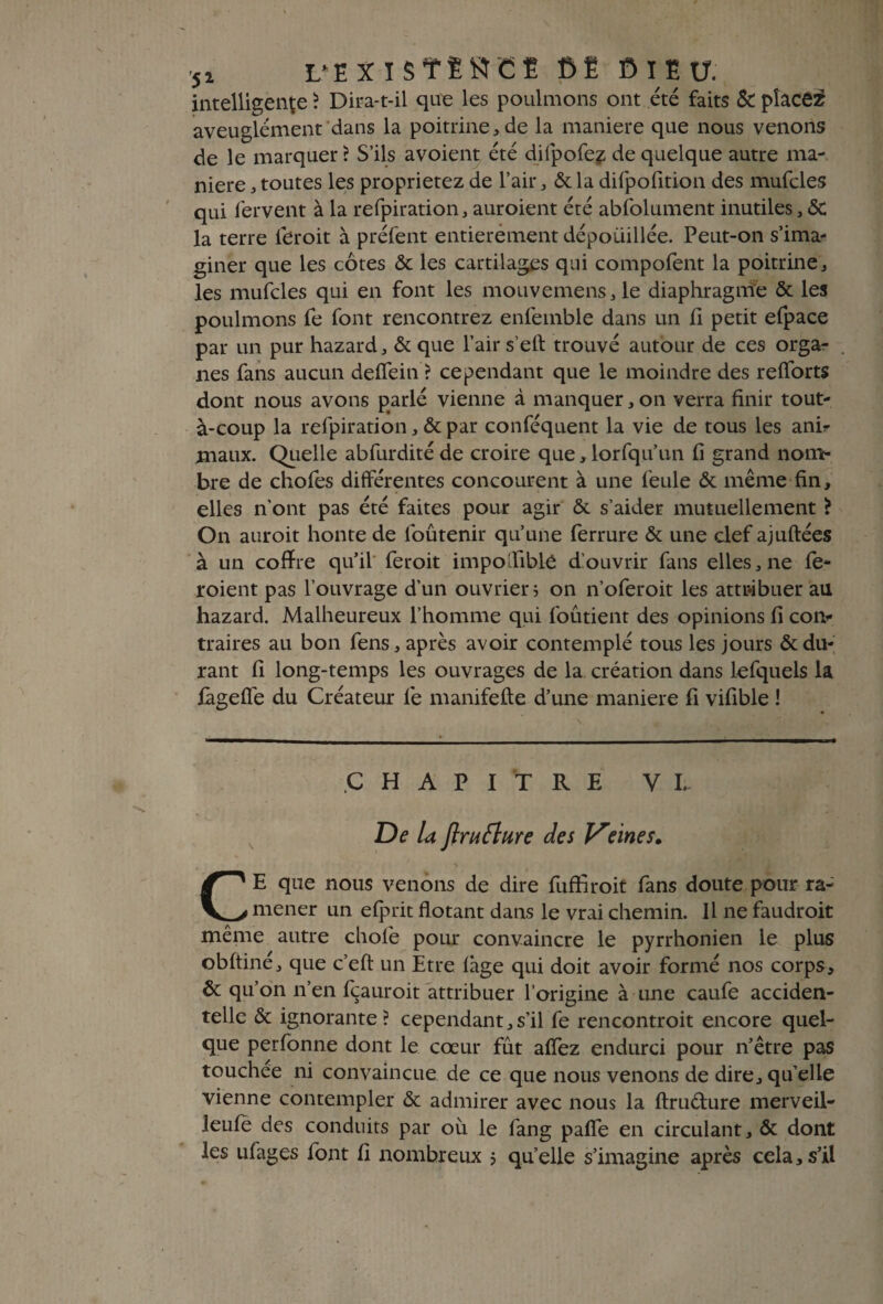 ■5* L*EXïS?tSCË CE G ï E U. intelligente ? Dira-t-il que les poulmons ont été faits & placer aveuglément dans la poitrine, de la maniéré que nous venons de le marquer ? S’ils avoient été difpofez de quelque autre ma¬ niéré , toutes les proprietez de l’air, & la difpofition des mufcles qui fervent à la refpiration, auroient été abfolument inutiles, <5c la terre feroit à préfent entièrement dépoiiillée. Peut-on s’ima¬ giner que les côtes & les cartilages qui compofent la poitrine, les mufcles qui en font les mouvemens,le diaphragme & les poulmons fe font rencontrez enfeinble dans un ii petit efpace par un pur hazard, & que l’air s elf trouvé autour de ces orga¬ nes fans aucun deffein ? cependant que le moindre des refforts dont nous avons parlé vienne à manquer, on verra finir tout- à-coup la refpiration, & par conféquent la vie de tous les anir maux. Quelle abfurdité de croire que, lorfqu’un fi grand nom¬ bre de chofes différentes concourent à une feule & même fin, elles n’ont pas été faites pour agir & s’aider mutuellement ? On auroit honte de foûtenir qu’une ferrure & une clef ajuftées à un coffre qu’il feroit impo lible ffouvrir fans elles, ne fe- roient pas l’ouvrage d’un ouvrier ; on n’oferoit les attribuer au hazard. Malheureux l’homme qui foutient des opinions fi con¬ traires au bon fens, après avoir contemplé tous les jours & du¬ rant fi long-temps les ouvrages de la création dans lefquels la iàgeffe du Créateur fe manifefte d’une maniéré fi vifible ! .CHAPITRE VI. De U Jlrufture des Vunes. CE que nous venons de dire fuffiroit fans doute pour ra¬ mener un elprit flotant dans le vrai chemin. Il ne faudroit même autre chofe pour convaincre le pyrrhonien le plus obftiné, que c’eft un Etre lâge qui doit avoir formé nos corps, & qu’on n’en fçauroit attribuer l’origine à une caufe acciden¬ telle & ignorante? cependant,s’il fe rencontroit encore quel¬ que perfonne dont le cœur fût affez endurci pour n’être pas touchée ni convaincue de ce que nous venons de dire, qu’elle vienne contempler & admirer avec nous la ftruéfure merveil- leufè des conduits par où le fang paffe en circulant, & dont les ulages font fi nombreux j qu’elle s’imagine après cela, s’il
