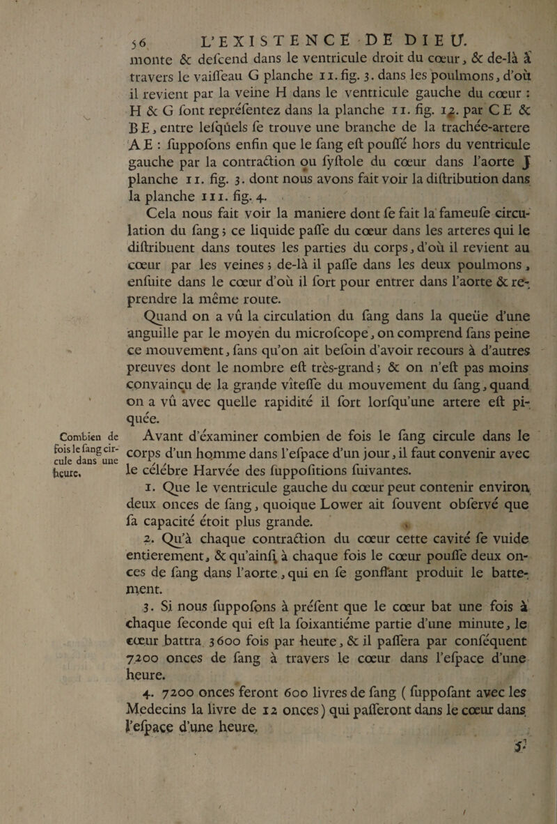 \_ Combien de Fois le lang cir¬ cule dans une heure. 56 L’EXISTENCE DE DIEU, monte Sc defcend dans le ventricule droit du coeur , & de-là â travers le vaiffeau G planche 11. fig. 3. dans les poulmons, d’où il revient par la veine H dans le ventricule gauche du cœur : H & G font repréfentez dans la planche 11. fig. i^. par CE & B E * entre lefqûels fe trouve une branche de la trachée-artere A E : fuppofons enfin que le fang eft pouffé hors du ventricule gauche par la contra&ion ou fyftole du cœur dans l’aorte J planche 11. fig. 3. dont nous avons fait voir la diftribution dans la planche ni. fig. 4. « Cela nous fait voir la maniéré dont fe fait la fameufè circu¬ lation du fang * ce liquide paffe du cœur dans les arteres qui le diflribuent dans toutes les parties du corps , d’ou il revient au cœur par les veines ; de-là il paffe dans les deux poulmons , enfuite dans le cœur d’où il fort pour entrer dans l’aorte & re¬ prendre la même route. Quand on a vu la circulation du fang dans la queue d’une anguille par le moyen du microfcope , on comprend fans peine ce mouvement , fans qu’on ait befoin d’avoir recours à d’autres preuves dont le nombre eft très-grand ; & on n’eft pas moins convaincu de la grande vîteffe du mouvement du fang, quand on a vû avec quelle rapidité il fort lorfqu’une artere eft pi¬ quée. Avant d’éxaminer combien de fois le fang circule dans le corps d’un homme dans l’efpace d’un jour , il faut convenir avec le célébré Harvée des fuppofitions fuivantes. 1. Que le ventricule gauche du cœur peut contenir environ deux onces de fang , quoique Lower ait fouvent obfervé que fa capacité étoit plus grande. % 2. Qu’à chaque contraction du cœur cette cavité fe vuide entièrement, & qu’ainf; à chaque fois le cœur pouffe deux on¬ ces de fang dans l’aorte, qui en fe gonflant produit le batte¬ ment. 3. Si nous fuppofons à préfent que le cœur bat une fois à chaque fécondé qui eft la foixantiéme partie d’une minute, le cœur battra 3600 fois par heure, & il paffera par conféquent 7200 onces de fang à travers le cœur dans l’efpace d’une heure. 4. 7200 onces feront 600 livres de fang ( fuppofant avec les Médecins la livre de 12 onces) qui pafferont dans le cœur dans l’efpace d’une heure.