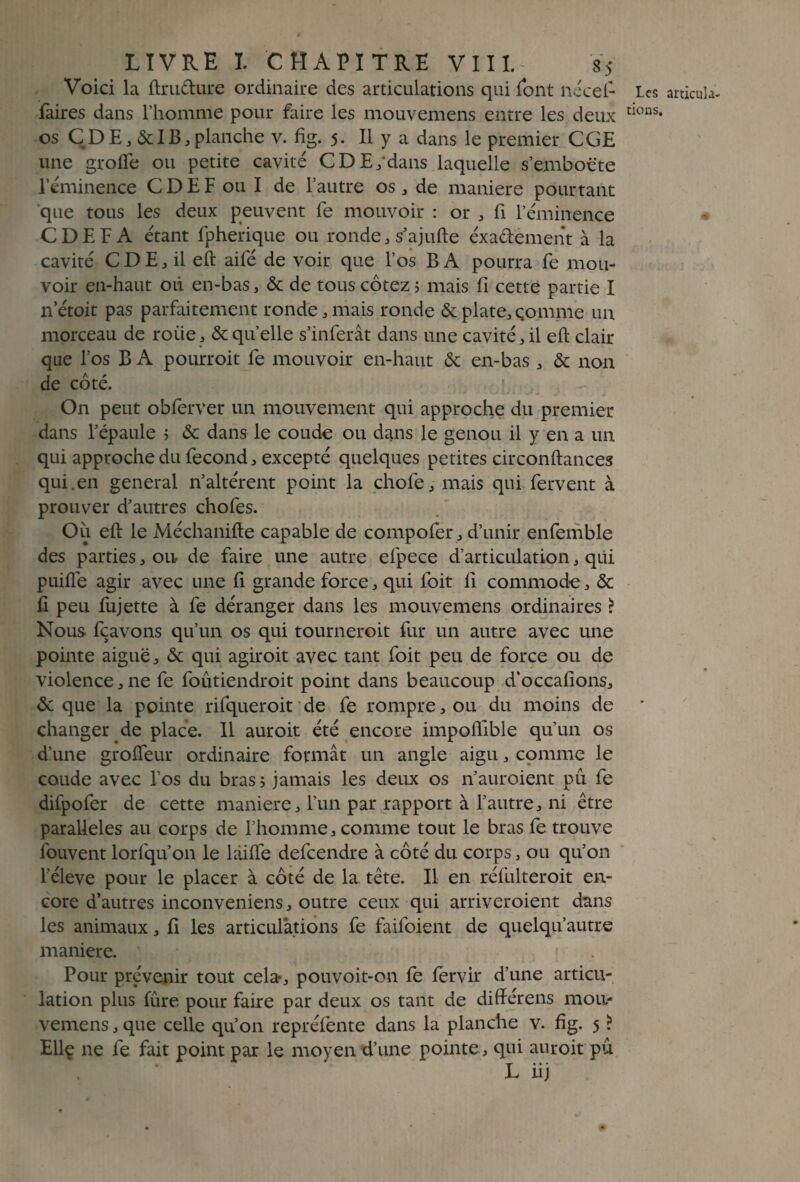 Voici la ftrudure ordinaire des articulations qui font nécef- Les artieuîa- faires dans l’homme pour faire les mouvemens entre les deux tKms* os CDEj&lB,planche v. fig. 5. Il y a dans le premier CGE une grofie ou petite cavité CDE/dans laquelle s’emboëte l’éminence CD EF ou I de l’autre os; de maniéré pourtant que tous les deux peuvent fe mouvoir : or , fi l’éminence CDEFA étant fpherique ou ronde, s’ajufte éxadement à la cavité CDE, il eft aifé de voir que l’os B A pourra fe mou¬ voir en-haut où en-bas, & de tous cotez 5 mais fi cette partie I n’étoit pas parfaitement ronde, mais ronde & plate, çomme un morceau de roiie, & qu’elle s’inferât dans une cavité, il eft clair que l’os B A pourroit fe mouvoir en-haut & en-bas, & non de côté. On peut obferver un mouvement qui approche du premier dans l’épaule ; & dans le coude ou dans le genou il y en a un qui approche du fécond, excepté quelques petites circonftances qui . en general n’altérent point la chofe, mais qui fervent à prouver d’autres chofes. Où eft le Méchanifte capable de compofer, d’unir enfemble des parties, ou- de faire une autre efpece d’articulation, qui puifle agir avec une fi grande force, qui foit 11 commode, & fi peu fujette à fe déranger dans les mouvemens ordinaires ? Nous fçavons qu’un os qui tourneroit fur un autre avec une pointe aiguë, & qui agiroit avec tant foit peu de force ou de violence,ne fe foûtiendroit point dans beaucoup d’occafions, & que la pointe rifqueroit de fe rompre, ou du moins de changer de place. Il auroit été encore impofllble qu’un os d’une grofieur ordinaire formât un angle aigu, comme le coude avec l’os du bras; jamais les deux os n’auroient pu fe difpofer de cette maniéré, l’un par rapport à l’autre, ni être parallèles au corps de l’homme, comme tout le bras fe trouve fouvent lorfqu’on le làifte defeendre à côté du corps, ou qu’on l’éleve pour le placer à côté de la tête. Il en réfulteroit en¬ core d’autres inconveniens, outre ceux qui arriveroient dans les animaux, fi les articulations fe faifoient de quelqu’autre maniéré. Pour prévenir tout cela-, pouvoit-on fe fervir d’une articu¬ lation plus fûre pour faire par deux os tant de différens mou- vemens, que celle qu’on repréfente dans la planche v. fig. 5 ? Ellç ne fe fait point par le moyen d’une pointe, qui auroit pu L iij