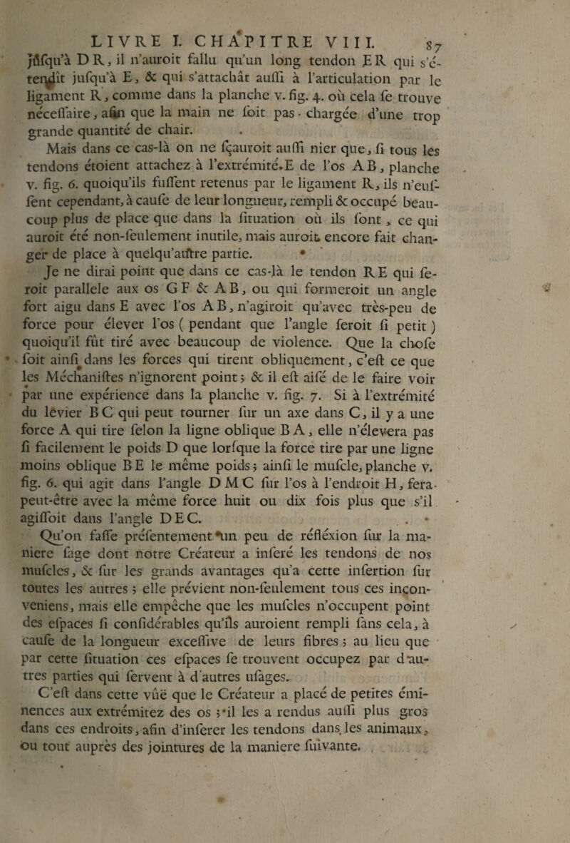 Jiüfqu’à D R, il n’auroit fallu qu’un long tendon E R qui s’é- ternît jufqu’à E, & qui s’attachât aufil à l’articulation par le ligament R, comme dans la planche v.fig. 4. où cela fe trouve nécefiaire, afin que la main ne l'oit pas • chargée d’une trop grande quantité de chair. Mais dans ce cas-là on ne fçauvoit a-ufti nier que, li tous les tendons étoient attachez à l’extrémité.E de l’os AB, planche v. fig. 6. quoiqu’ils fuflent retenus par le ligament R, ils n’euf- fent cependant, à caufe de leur longueur, rempli & occupé beau¬ coup plus de place que dans la fituation où ils font > ce qui auroit été non-feulement inutile, mais aurait encore fait chan¬ ger de place à quelqu’aiftre partie. • Je ne dirai point que dans ce cas-là le tendon RE qui fe- roit parallèle aux os GF & AB, ou qui formeroit un angle fort aigu dans E avec l’os A B, n’agiroit qu’avec très-peu de force pour élever l’os ( pendant que l’angle feroit fi petit ) quoiqu’il fut tiré avec beaucoup de violence. Que la chofe • foit ainfi dans les forces qui tirent obliquement, c’eft ce que les Méchaniftes n’ignorent point ; & il eft aifé de le faire voir par une expérience dans la planche v. fig. 7. Si à l’extrémité du levier BC qui peut tourner fur un axe dans C, il y a une force A qui tire félon la ligne oblique B A, elle n’élevera pas fi facilement le poids D que lorfque la force tire par une ligne moins oblique B E le même poids ; ainfi le mufcle, planche v. fig. 6. qui agit dans l’angle DMC fur l’os à l’endroit H, fera- peut-être avec la même force huit ou dix fois plus que s’il agiflbit dans l’angle DEC. . . • Qifon faffe préfentement *un peu de réfléxion fur la ma¬ niéré fage dont notre Créateur a inféré les tendons de nos mufcles, & fur les grands avantages qu’a cette infertion fur toutes les autres 5 elle prévient non-feulement tous ces incon- veniens, mais elle empêche que les mufcles n’occupent point des efpaces fi confidérables qu’ils auroient rempli fans cela, à caufe de la longueur exceffive de leurs fibres 5 au lieu que par cette fituation ces efpaces fe trouvent occupez par d'au¬ tres parties qui fervent à d'autres ufages. C’eft dans cette vue que le Créateur a placé de petites émi¬ nences aux extrémitez des os 5*il les a rendus aufii plus gros dans ces endroits, afin d’inferer les tendons dans les animauxa ou tout auprès des jointures de la maniéré fiùvante,