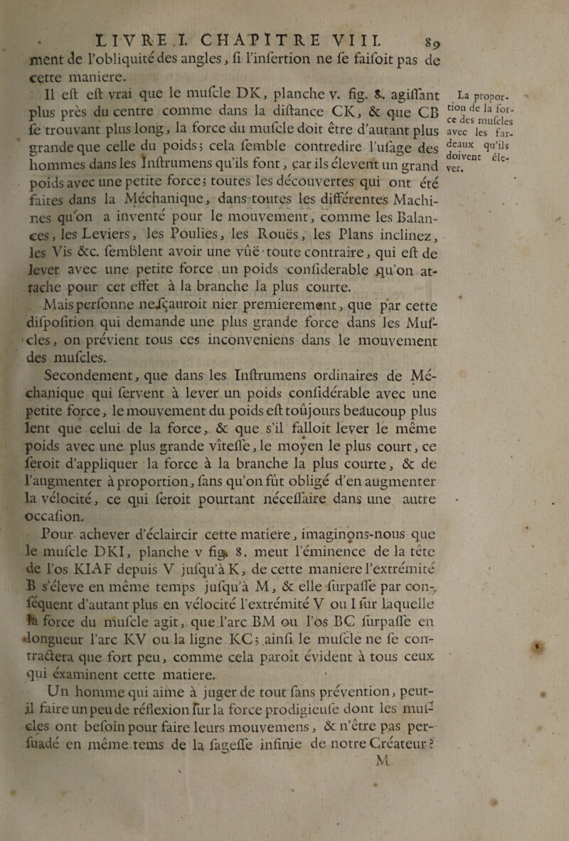 nient de l’obliquité des angles, fi l’infertion ne fe faifoit pas de cette maniéré. Il eft eft vrai que le mufcle DK, planche v. fig. S.. agiflant plus près du centre comme dans la diftance CK, & que CB fe trouvant plus long, la force du mufcle doit être d’autant plus grande que celle du poids ; cela femble contredire l’ufage des hommes dans les ïnftrumens qu’ils font, car ils élevent un grand poids avec une petite force; toutes les découvertes qui ont été faites dans la Méchanique, dans toutes les différentes Machi¬ nes qu’on a inventé pour le mouvement, comme les Balan¬ ces , les Leviers, les Poulies, les Roues, les Plans inclinez, les Vis &c. femblent avoir une vûë-toute contraire, qui eft de lever avec une petite force un poids confiderable qu’on at¬ tache pour cet effet à la branche la plus courte. Maisperfonne neiçauroit nier premièrement, que par cette difpofition qui demande une plus grande force dans les Muf- cles, on prévient tous ces inconveniens dans le mouvement des mufcles. Secondement, que dans les Inftrumens ordinaires de Mé¬ chanique qui fervent à lever un poids confidérable avec une petite force, le mouvement du poids eft toûj ours beaucoup plus lent que celui de la force, & que s’il falloit lever le même poids avec une plus grande vîtefle,le moyen le plus court, ce feroit d’appliquer la force à la branche la plus courte, & de l’augmenter à proportion, fans qu’on fût obligé d’en augmenter la vélocité, ce qui feroit pourtant néceüaire dans une autre occafiom Pour achever d’éclaircir cette matière, imaginons-nous que le mufcle DKI, planche v fis^ 8. meut l’éminence de la tête de l’os KIAF depuis V jufqu’àK, de cette maniéré l’extrémité B s’élève en même temps jufqu’à M, & elle furpafie par con- féquent d’autant plus en vélocité l’extrémité V ou I fur laquelle la force du mufcle agit, que l’arc BM ou l’os BC furpafie en ‘longueur l’arc KV eu la ligne KC; ainfi le mufcle ne fe con¬ trariera que fort peu, comme cela paroît évident à tous ceux qui éxaminent cette matière. Un homme qui aime à juger de tout fans prévention, peut- il faire un peu de réflexion fur la force prodigieufe dont les muf¬ cles ont befoin pour faire leurs mouvemens, & n’être pas per- fuadé en même tems de la fageffe infinie de notre Créateur ? M La propor¬ tion de Ja for¬ ce des mufcles avec les far¬ deaux qu’ils doivent éle¬ ver.