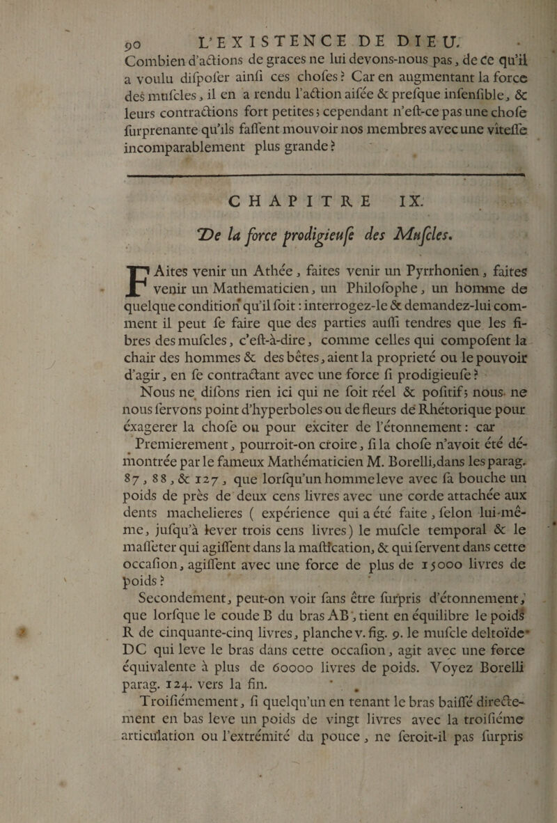 Combien d’adions de grâces ne lui devons-nous pas, de ce qu’ii a voulu difpofer ainli ces chofes ? Car en augmentant la force des mufcles , il en a rendu l’adion aifée & prefque infenfible, & leurs contractions fort petites ; cependant n’eft-ce pas une chofe furprenante qu’ils faflent mouvoir nos membres avec une viteffe incomparablement plus grande ? CHAPITRE IX: TDe la force prodigieufe des Mufcles. FAites venir un Athée , faites venir un Pyrrhonien, faites venir un Mathématicien , un Philofophe, un homme de quelque condition qu’il foit : interrogez-le & demandez-lui com¬ ment il peut fe faire que des parties aulîi tendres que les fi¬ bres des mufcles, c’eft-à-dire , comme celles qui compofent la chair des hommes & des bêtes, aient la propriété ou le pouvoir d’agir j en fe contractant avec une force fi prodigieufe ? Nous ne difons rien ici qui ne foit réel & pofitifj nous ne nous fervons point d’hyperboles ou de fleurs dé Rhétorique pour éxagerer la chofe ou pour exciter de l’étonnement : car Premièrement , pourroit-on croire, fi la chofe n’avoit été dé¬ montrée par le fameux Mathématicien M. Borelli,dans les parag. 87, 88 „ & 127 , que lorfqu’unhommeleve avec la bouche un poids de près de deux cens livres avec une corde attachée aux dents machelieres ( expérience qui a été faite , félon lui-mê¬ me, jufqu’à lever trois cens livres) le mufcle temporal & le mafieter qui agifient dans la maftîcation, & qui fervent dans cette occafion, agiflent avec une force de plus de 15000 livres de poids ? Secondement, peut-on voir fans être furpris d’étonnement,1 que lorfque le coude B du bras AB, tient en équilibre le poids R de cinquante-cinq livres, planchev.fig. 9. le mufcle deltoïde* DC qui leve le bras dans cette occafion, agit avec une force équivalente à plus de 60000 livres de poids. Voyez Borelli parag. 124. vers la fin. * . . Troifiémement, fi quelqu’un en tenant le bras baifie direde- ment en bas leve un poids de vingt livres avec la troifiéme articulation ou l’extrémité du pouce, ne feroit-il pas furpris