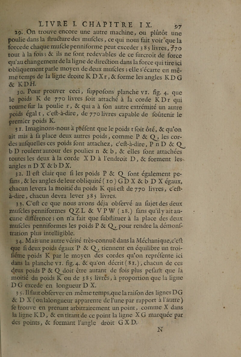ip. On trouve encore une autre machine, ou plutôt une poulie dans la ftru&ure des mufcles, ce qui nous fait voir que la forcede chaquemufclepenniforme peut exceder 3 8 5 livres, 770 tout à la fois ; & ils ne font redevables de ce furcroît de force qu’au changement de la ligne de dire&ion dans la force qui tire ici obliquement parle moyen de deux mufcles ; elle s écarté en mê¬ me temps de la ligne droite K D X r, & forme les angles K D G & KDE 30. Pour prouver ceci, fuppofons planche vi. %. 4. que le poids K de 770 livres foit attaché à la corde I< Dr qui tourne fur la poulie r, & qui a à fon autre extrémité un autre poids égal t, c’eft-à-dire, de 770 livres capable de foûtenir le premier poids K. 31. Imaginons-nous à ptéfent que le poids tfoit ôté, & qu’on ait mis à fa place deux autres poids, comme P & Q^, les cor¬ des aufquelles ces poids font attachez, c’eft-à-dire, PnD &CL b D roulent autour des poulies n & b, & elles font attachées toutes les deux à la corde X D à l’endroit D, & forment les- angles n D X & b D X. 32. Il eft clair que fi les poids P & Q^font également pe- fans, & les angles de leur obliquité (io)GDXêcbDX égaux, chacun lèvera la moitié du poids K qui eft de 770 livres, c’eft- à-dire , chacun devra lever 385 livres. 33. C’eft ce que nous avons déjà obfervé au fujet des deux mufcles penniform es QZL & VPW ( 28.) fans qu’il y ait au¬ cune différence ; on n’a fait que fubftituer à la place des deux mufcles penniformes les poids P & Q^pour rendre la démonf- tration plus intelligible. 34. Mais une autre vérité très-connue dans la Méchanique,c’eft que fi deux poids égaux P & tiennent en équilibre un troi- fiéme poids K par le moyen des cordes qu’on repréfente ici dans la planche vi. fig. 4. & qu’on décrit ( 81.) 5 chacun de ces deux poids P & Qjioit être autant de fois plus pefarït que la moitié du poids K ou de 3 8 5 livres, à proportion que la ligne D G excede en longueur D X. 3 5. Il faut obferver en même temps,que la raifon des lignes DG & D X (oulalongueur apparente de l’une par rapport à l’autre) fe trouve en prenant arbitrairement un point, comme X dans la ligne KD, & en tirant de ce point la ligne X G marquée par des points, 6c formant l’angle droit G X D. N