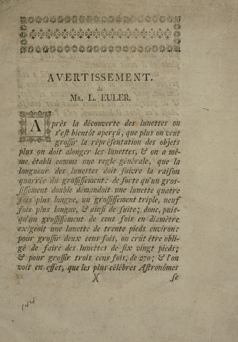 AVERTISSEMENT de Mr. L. EULER. I près la decouverte des lunettes on s'eji bientôt aperçu , que plus on vent grojjir la représentation des objets plus on doit alonger les lunettes, àf on a mê¬ me établi comme une réglé générale, que la longueur des lunettes doit fuivre la raifon quarrêe au grofjljjèmcnt : de forte qif un gros- fffement double démândoit une lunette quatre fois plus longue, un grojjijjement triple, neuf fois plus longue, fif* ainji de fuite ; donc, puis¬ qu'un grojjijjement de cent fois en diamètre exige oit une lunette de trente pieds environ: pour grojjir deux cens fois, on crût être obli¬ gé de faire des lunettes de jix vingt pieds; & pour groj/ir trois cens fois, de 270 ; Sf Von voit en effet, que les plus célébrés AJlronômes