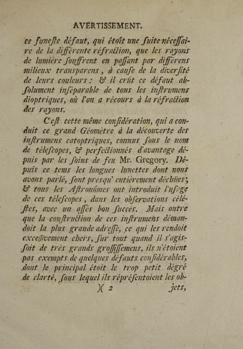 ce funejlc defaut, qui étoit une fuite nùccjfai¬ re de la différente réfra£liony que les rayons de lumière fouffrent en paffant par différons milieux transparais, à caufe de la diverfité de leurs couleurs : & il crût ce défaut ah- folument inféparable de tous les infini mens dioptriqueSy où Von a recours à la réfraQion des rayons. Cefl cette même confdêration, qui a con¬ duit ce grand Géomètre à la déconcerte des injlrumens catoptriqiicSy connus fous le nom de télefcopes, fif perfectionnés d'avantage dé¬ puis par les foins de feu Mr. Gregory. Dé¬ puis ce tems les longues lunettes dont nous avons parléy font presqu entièrement déchïtes ; tous les AJlronômcs ont introduit Vufagc de ces télefcopes, dans les olfervations cédé- JleSy avec un qJJ'és bon fuccès. Mais outre que la conflruttion de ces injlrumehs déman- doit la plus grande adrejfe, ce qui les rendoit exceffivement chers, fur tout quand il s'agis- foit de très grands groffffemenSy ils ri étaient pas exempts de quelques défauts confidérables, dont le principal étoit le trop petit dégré de clarté y fous lequel ils répréfent oient les ob- X 2 Jcts>