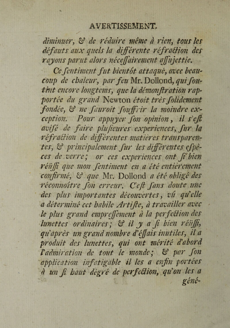 diminuer, de réduire même à rien, tous les défauts aux quels la différente réfraction des rayons parut alors nécessairement affujettie. Ce jbitiment fut bientôt attaqué, avec beau¬ coup de chaleur, par feu Mr. Dollond, qui fou¬ tant encore longtems, que la démonjlration rap¬ portée du grand Newton étoit très folidement fondée, ëf ne fauroit fouffrir la moindre ex¬ ception. Pour appuyer fon opinion, il s'efi avifé de faire plu fleures expériences, fur la réfraction de différentes matières transparen¬ tes, 6f principalement fur les différentes efpè- ces de verre; or ces expériences ont ffbien réïtffi que mon fentiment en a été entièrement confirmé, £f que Mr. Dollond a été obligé des réconnoitre fon erreur. Ccft fans doute une des plus importantes découvertes, vu qu'elle a déterminé cet habile Artifle, à travailler avec ' le plus grand empreffement à la perfection des lunettes ordinaires; & il y a fi bien réïiffi, qu après un grand nombre d'éjjais inutiles, il a produit des lunettes, qui ont mérité d'abord radmiration de tout le monde; ëf par fon application infatigable il les a enfin portées à un fi haut dégré de perfection, qu'on les a