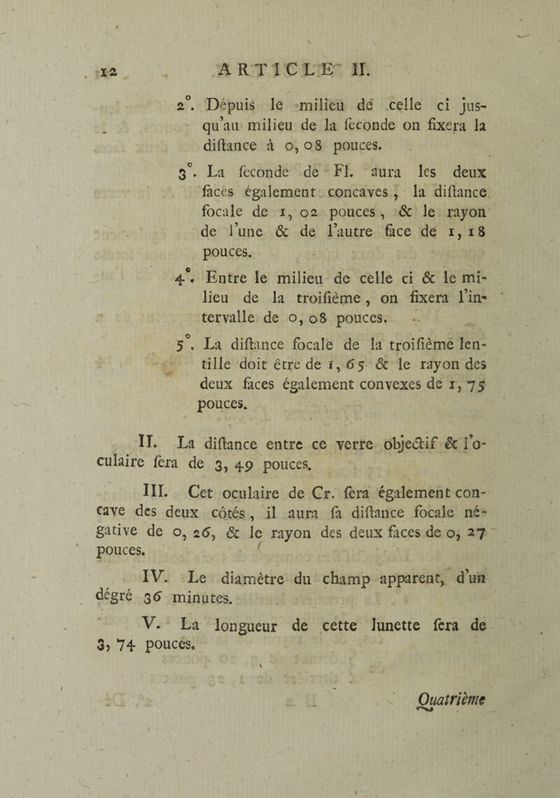 . 12 ARTICLE 11. ♦ 2°. Dépuis le milieu de celle ci jus¬ qu’au milieu de la fécondé on fixera la diftance à 0,08 pouces. 3°. La fécondé de Fl. aura les deux faces également concaves , la diftance focale de 1, 02 pouces, & le rayon de l’une & de l’autre face de 1,18 pouces. i n > 4°. Entre le milieu de celle ci & le mi¬ lieu de la troiftème, on fixera l’in¬ tervalle de 0, 08 pouces. y 5°. La diftance focale de la troiftème len¬ t, „ X tille doit être de i, 6$ & le rayon des deux faces également convexes de 1,75 pouces. IL > •*■'■** La diftance entre ce verre objedif & 10- culaire fer a de 3, 49 pouces. III. Cet oculaire de Cr. fera également con¬ cave des deux côtés , il aura fa diftance focale né¬ gative de o, 26, Sc le rayon des deux faces de o, 27 pouces. IV. Le diamètre du champ apparent, d’un 35 minutes. V. La longueur de cette lunette fera de 3? 74 pouces* \ / 1 ' Quatrième \ \ . r - . v\ . t