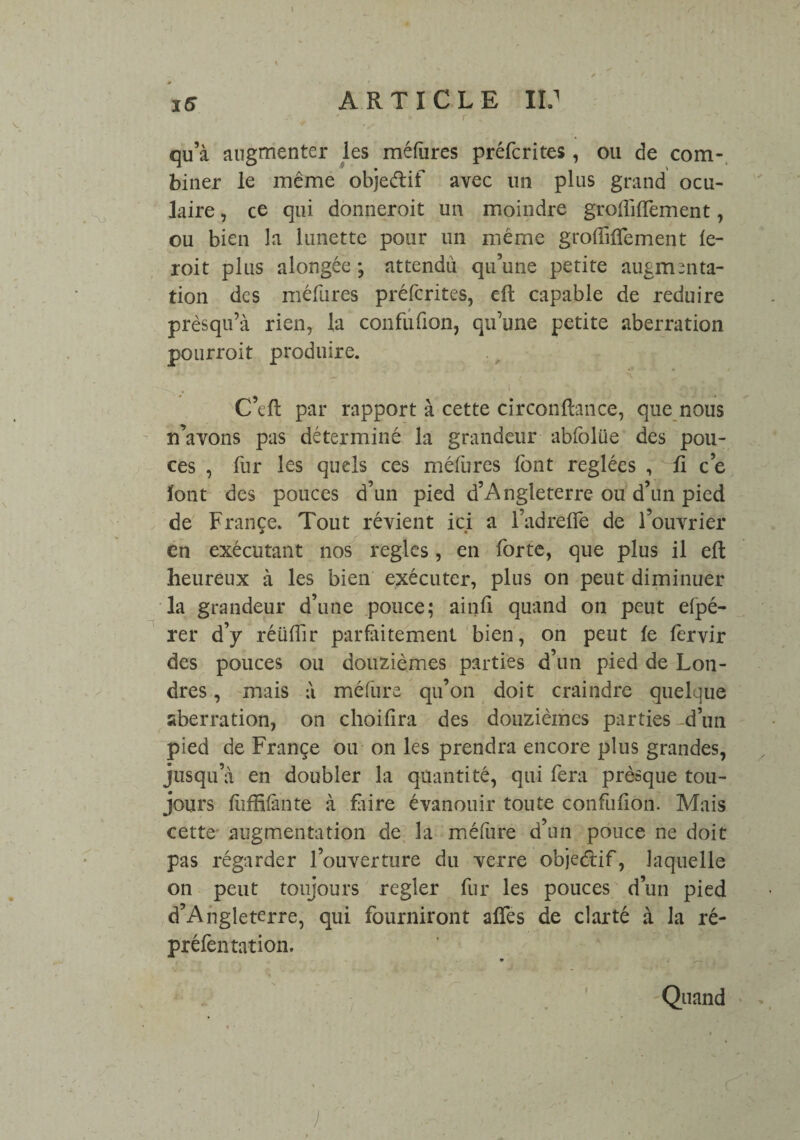 qu’à augmenter les méfures préfcrites, ou de com- biner le même objeétif avec un plus grand ocu¬ laire , ce qui donneroit un moindre grouillement, ou bien la lunette pour un même groffifTement fe- roit plus alongée ; attendu qu’une petite augmenta¬ tion des méfures préfcrites, eft capable de réduire prèsqu’à rien, la confufion, qu’une petite aberration pourroit produire. C’eft par rapport à cette circonflance, que nous n’avons pas déterminé la grandeur abfolüe des pou¬ ces , fur les quels ces méfures font réglées , fi ce font des pouces d’un pied d’Angleterre ou d’un pied de France. Tout révient ici a l’adrefie de l’ouvrier en exécutant nos réglés, en forte, que plus il eft heureux à les bien exécuter, plus on peut diminuer la grandeur d’une pouce; ainfi quand on peut efpé- rer d’y réülîir parfaitement bien, on peut le fervir des pouces ou douzièmes parties d’un pied de Lon¬ dres , mais à méfure qu’on doit craindre quelque aberration, on choifîra des douzièmes parties d’un pied de Françe ou on les prendra encore plus grandes, jusqu’à en doubler la quantité, qui fera prèsque tou¬ jours fùffifànte à flaire évanouir toute confufion. Mais cette- augmentation de la médire d’un pouce ne doit pas régarder l’ouverture du verre objectif, laquelle on peut toujours regler fur les pouces d’un pied d’Angleterre, qui fourniront affes de clarté à la ré- préfen ration. Quand •/