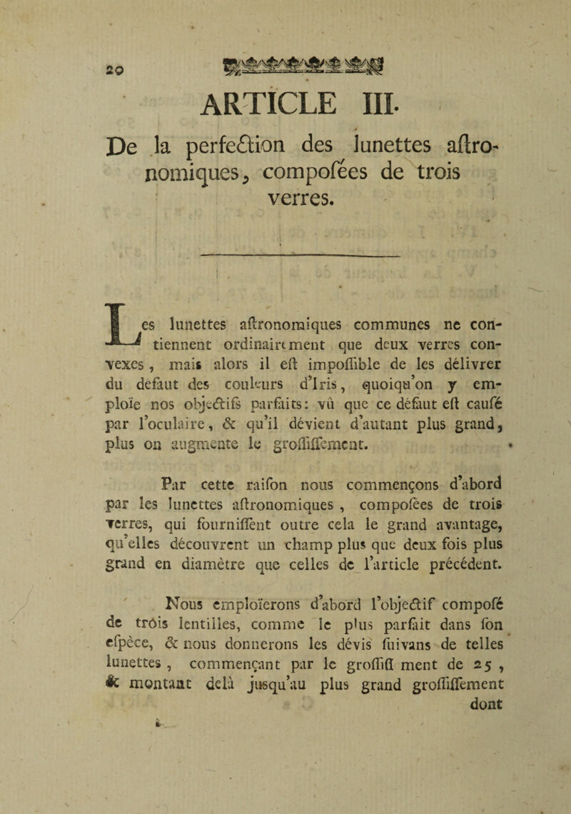 ARTICLE III. De la perfeââon des lunettes agro¬ nomiques., compofées de trois verres. es lunettes agronomiques communes ne con- ^ tiennent ordinairtment que deux verres con¬ vexes , mais alors il eft impofîible de les délivrer du defaut des couleurs d'iris, quoiqu’on y em¬ ploie nos objectifs parfaits: vu que ce défaut eft caufé par l’oculaire, & qu’il dévient d’autant plus grand, plus on augmente le grolTilfemcnt. Par cette raifon nous commençons d’abord par les lunettes aftronomiques , compofees de trois verres, qui fourniflènt outre cela le grand avantage, quelles découvrent un champ plus que deux fois plus grand en diamètre que celles de l’article précédent. Nous emploierons d’abord l’obje&if compofc de trois lentilles, comme le plus parfait dans Ion cfpèce, 6t nous donnerons les dévis fuivans de telles lunettes , commençant par le groflifl ment de 25 , êc montant delà jusqu’au plus grand grofliffement dont ik. - / t