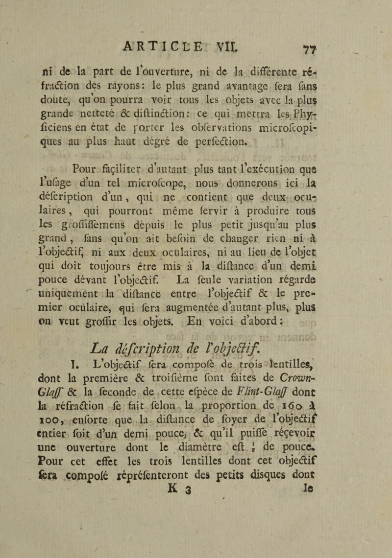 7? ni de la part de l’ouverture, ni de la différente ré- fradion des rayons: le plus grand avantage fera fans doute, qu’on pourra voir tous les objets avec la plus grande netteté & diftindion: ce qui mettra les Phy- ficiens en état de porter les obfervations microfcopi» ques au plus haut degré de perfedion. Pour façilitcr d’autant plus tant l’exécution que 1 ufàge d’un tel microfcope, nous donnerons ici la défeription d’un, qui ne contient que deux ocu¬ laires , qui pourront même fervir à produire tous les gioflifïèmens depuis le plus petit jusqu’au plus grand , fans qu’on ait befbin de changer rien ni à l’objediÇ ni aux deux oculaires, ni au lieu de l’objet qui doit toujours être mis à la difbance d’un demi pouce dévant l’objedif. La feule variation régarde uniquement la diftance entre l’objedif & le pre¬ mier oculaire, qui fera augmentée d’autant plus, plus on veut grofîir les objets. En voici d’abord:  . CO.'.. /;! O’’.') V)0 ■* jjj /aOiîflOü La défeription de Fobje&if I. L’objedif fera compofè de trois lentilles, dont la première & troifième font faites de Crown- Glajf & la fécondé de cette cfpèce de Flint-Glaff dont la réfradion fe fait félon la proportion de 160 à ioo, enforte que la diflance de foyer de l’objedif entier foit d’un demi pouce, & qu’il puiffe réçevoir une ouverture dont le diamètre eft à de pouce* Pour cet effet les trois lentilles dont cet objedif fera compolé répréfenteront des petits disques dont K 3 le /