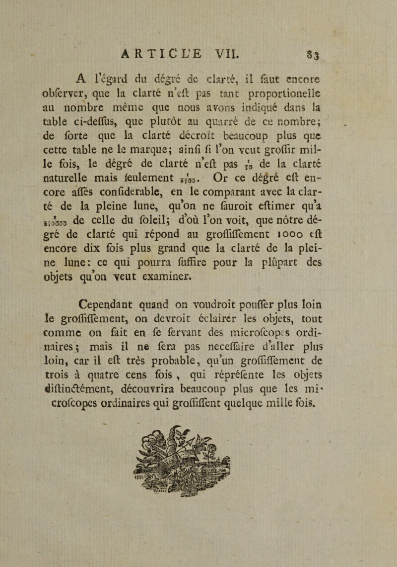A l'égard du dcgrc de clarté, il faut encore obferver, que la clarté n’eft pas tant proportionelle au nombre même que nous avons indiqué dans la table ci-delfus, que plutôt au quarré de ce nombre; de forte que la clarté décroît beaucoup plus que cette table ne le marque; ainfi fi l’on veut groüir mil¬ le fois* le degré de clarté n’eft pas de la clarté naturelle mais feulement ï?g3. Or ce degré eft en¬ core affés confiderable, en le comparant avec la clar¬ té de la pleine lune, qu’on ne làuroit eftimer qu’a ,13553 de celle du foleil; d’où l’on voit, que nôtre dé- gré de clarté qui répond au grofîiflement 1000 eft encore dix fois plus grand que la clarté de la plei¬ ne lune: ce qui pourra fufüre pour la plûpart des objets qu’on veut examiner. Cependant quand on voudrait pouffèr plus loin le groffilfement, on devroit éclairer les objets, tout comme on fait en fe fervant des microfcop^s ordi¬ naires; mais il ne fera pas neceffaire daller plus loin, car il eft très probable, qu’un groffiffement de trois à quatre cens fois , qui réprélènte les objets dillin&ément, découvrira beaucoup plus que les mi* crofcopes ordinaires qui grolfilfent quelque mille fois.
