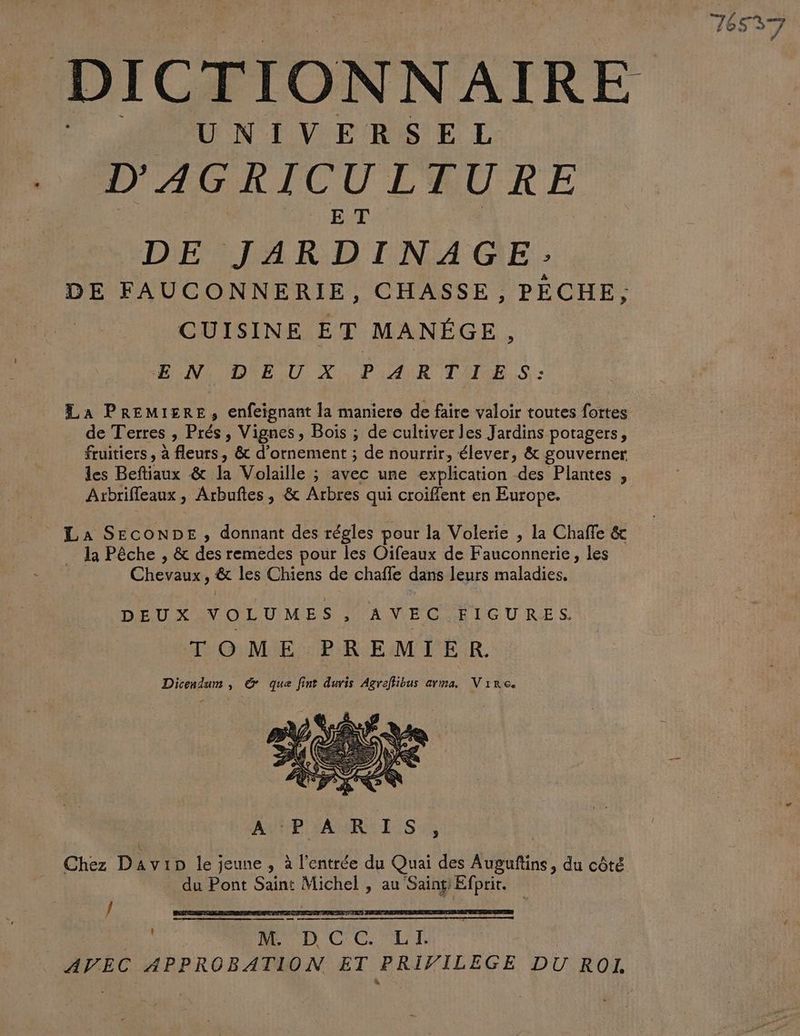 UNIVERSEL D'AGRICULTURE ET DE JARDINAGE: DE FAUCONNERIE, CHASSE, PÉCHE; CUISINE ET MANÉGE, EN DEUX PARTIES: La PREMIERE, enfeignant la maniere de faire valoir toutes fortes de Terres » Prés, Vignes, Bois ; de cultiver les Jardins potagers, fruitiers , à Rens & d'ornement ; de nourrir, élever, & gouverner les Beftiaux & la Volaille ; ; avec une explication des Plantes , Arbrifleaux , Arbuftes, & Arbres qui croiffent en Europe. La SECONDE , donnant des régles pour la Volerie , la Chaffe & … la Pêche , & des remedes pour les Oifeaux de Fauconnerie, les Chevaux, fe les Chiens de chaîfle dans leurs maladies, DEUX VOLUMES, AVEC FIGURES. TOME PREMIER. Dicendum , &@ que fint duris Agreffibus arma. Vire. 2 Chez D Avip le; jeune , à l'entrée du Quai des Augufins, du côté du Pont Saint Michel , au on j ee b CC LL