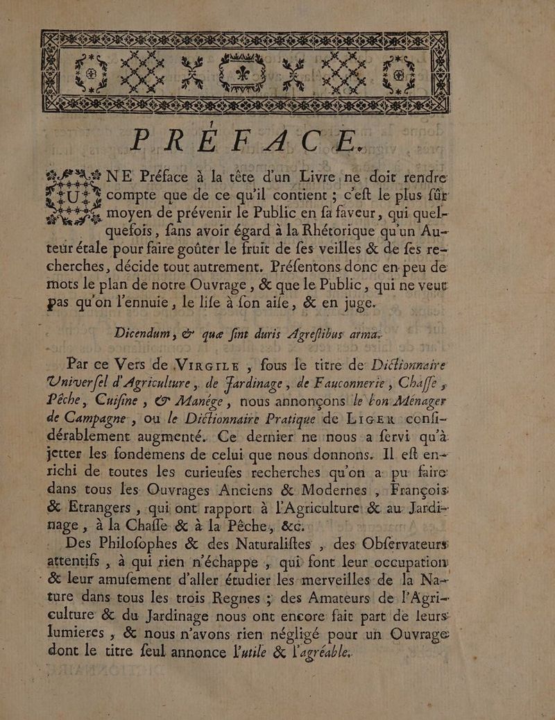 inst FPE ra MAS ou RS ox. [| D LS OS Fe We AN Ho V4 DA DRE TES DRAC RDC] +47 * PPRÉEACES. AA NE Préface à la tête d'un Livreine doit rendre SR | SO AEN ES ia GORE ECTIOTS FU: compte que de ce qu'il contient ; c’eft le plus für SNS moyen de prévenir le Public en fa faveur, qui quel __ quefois, fans avoir égard à la Rhétorique qu'un Au- teur étale pour faire goûter Le fruit de fes veilles &amp; de fes re- cherches, décide tout autrement. Préfentons donc en peu de mots le plan de notre Ouvrage , &amp; que le Public, qui ne veut pas qu'on l'ennuie , le life à {on aile, &amp; en juge. + Dicendum, à que fint duris Agreflibus arma: Par ce Vers de VirçrLe , fous le titre de Dictionnaire Univerfel d'Agriculture, de Jardinage, de Fauconnerie, Chaffe ; Pêche, Cuifine , € Manége , nous annonçons le fon: Ménager de Campagne., ou le Ditlionnaire Pratique de Licex confi- dérablement augmenté. Ce dernier ne nous a fervi qu'à jetter les. fondemens de celui que nous donnons. Il eft en- richi de. toutes les curieufes recherches qu'on a: pu faire dans tous les Ouvrages Anciens &amp; Modernes , François: &amp; Etrangers , qui ont rapport à l'Agriculture: &amp; au: Jardi- nage , à la Chafle &amp; à la Pêche, &amp;c:. | Des Philofophes &amp; des Naturaliftes ; des Obfervateurs attentifs , à qui rien n'échappe ; qui font leur occupation: _: &amp; leur amufement d'aller étudier les-merveilles de la Na ture dans tous les trois Regnes >; des Amateurs de l’Agri- culture &amp; du Jardinage nous ont encore fait part de leurs fumieres ; &amp; nous n'avons rien négligé pour un Ouvrage dont le titre feul annonce lurile &amp; l'agréable. |