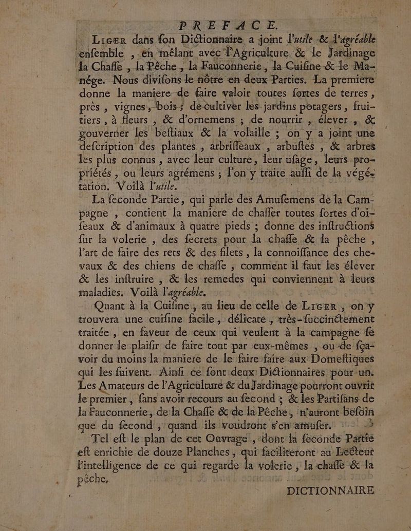 Fa | PREF A CE Licer dans fon Diétionnaire a joint larsle &. Pa | roc , ëh Mmélant avéc l'Agriculture & le Jardinage a Chañle , la Pêche , la-Faucohnerie, la Cuifine & le Ma- nége. No divifons le nôtre en dx Parties. La premiere donne la maniere de faire valoir toutes fortes de terres, près , vignes’, bois? deculriver les jardins potagers , et tiers , à Heurs , & d’ornemens ; de nourrir , élever, & gouverner Les beftiaux & la volaille ; on y à joint une defcription des plantes , arbrifleaux , arbuftes , & arbres les plus connus , avec leur culture, Îeur ufage, leurs pro- priétés , ou leurs agrémens ; l'on y traite auf de lk végé= ation. Voilà l’urle. La feconde Partie, qui side des PP RAS de la Cam- pigne , contient Fe maniere de chafler toutes fortes d'oi- eaux & d'animaux à quatre pieds ; donne des inftruétions fur la volerie , des fecrets pour la chafle & da pêche , l’art de faire des rets & des filets , la connoiffance des che vaux & des chiens de chafle , comment il faut les élever & les inftruire , & les remedes qui conviennent à leurs maladies. Voilà l'agréable. Quant à la Cuifine, au lieu de celle de LrEsRS on y trouvera une cuifine #4 7h délicate , rés Tatin giaent traitée , en faveur de ceux qui veulent à la campagne fe donner le plaïfr de faire tout par eux-mêmes , ou-de fça- voir du moins la maniere de le faire faire aux Dotmeftiques qui les faivent. Ainfh ce font deux! Diétionnaires pour ut Les Amateurs de ? Agricülture & duJ ardinage pourront ouvrit le premier , {ans avoir recours au fecond ; & les Partifäns de la Fauconnerie, dela Chafle &c de la Péché: | n'auront befoin que du fecond ; quand ils voudront sen atufer. : -à Telieft: le plan de cet Ouvrage , donc la féconde Patte eft enrichie de douze Planches, qui facilitéront au Lééteut l'intelligence de ce qui A fa RE, la-chafle & fa | pêche, | - DICTIONNAIRE | ca